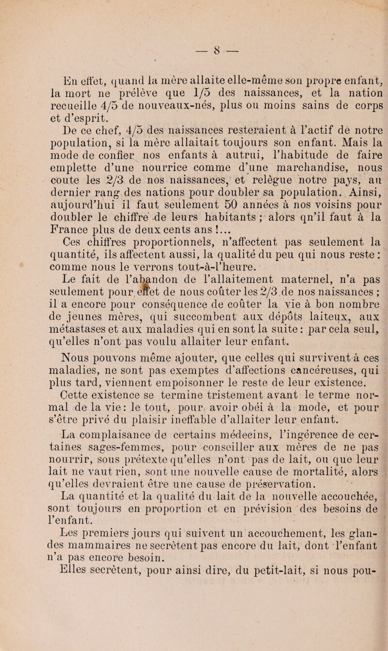 En effet, quand la mère allaite elle-même son propre enfant, la mort ne prélève que 1/5 des naissances, et la nation recueille 4/5 de nouveaux-nés, plus ou moins sains de corps et d’esprit. De ce chef, 4/5 des naissances resteraient à l’actif dé notre population, si la mère allaitait toujours son enfant. Mais la mode de confier nos enfants à autrui, l’habitude de faire emplette d’une nourrice comme d’une marchandise, nous coûte les 2/3 de nos naissances, et relègue notre pajs, au dernier rang des nations pour doubler sa population. Ainsi, aujourd’hui il faut seulement 50 années à nos voisins pour doubler le chiffre-de leurs habitants ; alors qn’il faut à la France plus de deux cents ans !... Ces chiffres proportionnels, n’affectent pas seulement la quantité, ils affectent aussi, la qualité du peu qui nous reste : comme nous le verrons tout-à-l’heure. Le fait de l’abandon de l’allaitement maternel, n’a pas seulement pour, effet de nous coûter les 2/3 .de nos naissances ; il a encore pour conséquence de coûter la vie à bon nombre de jeunes mères, qui succombent aux dépôts laiteux, aux métastases et aux maladies qui en sont la suite : par cela seul, qu’elles n’ont pas voulu allaiter leur enfant. Nous pouvons même ajouter, que celles qui survivent à ces maladies, ne sont pas exemptes d’affections cancéreuses, qui plus tard, viennent empoisonner le reste de leur existence. Cette existence se termine tristement avant le terme nor¬ mal de la vie : le tout, pour, avoir obéi à la mode, et pour s’être privé du plaisir ineffable d’allaiter leur enfant. La complaisance de certains médecins, l’ingérence de cer¬ taines sages-femmes, pour conseiller aux mères de ne pas nourrir, sous prétexte qu’elles n’ont pas de lait, ou que leur lait ne vaut rien, sont une nouvelle cause de mortalité, alors qu’elles devraient être une cause de préservation. La quantité et la qualité du lait de la nouvelle accouchée, sont toujours en proportion et en prévision des besoins de l’enfant. Les premiers jours qui suivent un accouchement, les glan¬ des mammaires ne secrétent pas encore du lait, dont l’enfant n’a pas encore besoin. Elles secrétent, pour ainsi dire, du petit-lait, si nous pou-