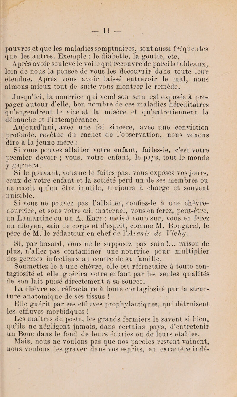 pauvres et que les maladies somptuaires, sont aussi fréquentes que les autres. Exemple : le diàbette, la goutte, etc. Après avoir soulevé le voile qui recouvre de pareils tableaux, loin de nous la pensée de vous les découvrir dans toute leur étendue. Après vous avoir laissé entrevoir le mal, nous aimons mieux tout de suite vous montrer le remède. Jusqu’ici, la nourrice qui vend son sein est exposée à pro¬ pager autour d’elle, bon nombre de ces maladies héréditaires qu’engendrent le vice et la misère et qu’entretiennent la débauche et l’intempérance. Aujourd’hui, avec une foi sincère, avec une conviction profonde, revêtue du cachet de l’observation, nous venons dire à la jeune mère : Si vous pouvez allaiter votre enfant, faites-le, c’est votre premier devoir ; vous, votre enfant, le pays, tout le monde y gagnera. Si le pouvant, vous ne le faites pas, vous exposez vos jours, ceux de votre enfant et la société perd un de ses membres ou ne reçoit qu’un être inutile, toujours à charge et souvent nuisible. Si vous ne pouvez pas l’allaiter, conûez-le à une chèvre- nourrice, et sous votre œil maternel, vous en ferez, peut-être, un Lamartine ou un A. Karr ; m*ais à coup sur, vous en ferez un citoyen, sain de corps et d’esprit, comme M. Bougarel, le père de M. le rédacteur en chef de Y Avenir de Vichy. Si, par hasard, vous ne le supposez pas sain !... raison de plus, n’allez pas contaminer une nourrice pour multiplier des germes infectieux au centre de sa famille. Soumettez-le à une chèvre, elle est réfractaire à toute con¬ tagiosité et elle guérira votre enfant par les seules qualités de son lait puisé directement à sa source. La chèvre est réfractaire à toute contagiosité par la struc¬ ture anatomique de ses tissus ! Elle guérit par ses effluves prophylactiques, qui détruisent les effluves morbifiques ! Les maîtres de poste, les grands fermiers le savent si bien, qu’ils ne négligent jamais, dans certains pays, d’entretenir un Bouc dans le fond de leurs écuries ou de leurs étables. Mais, nous ne voulons pas que nos paroles restent vainent, nous voulons les graver dans vos esprits, en caractère indé-