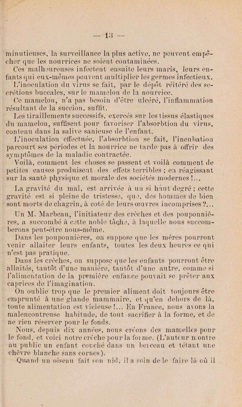 minutieuses, la surveillance la plus active, ne peuvent empê¬ cher que les nourrices ne soient contaminées. Ces malheureuses infectent ensuite leurs maris, leurs en¬ fants qui eux-mêmes peuvent multiplier les germes infectieux. L’inoculation du virus se fait, par le depot réitéré des se¬ crétions buccales, sur le mamelon de la nourrice. Ce mamelon, n’a pas besoin d’être ulcéré, l’inflammation résultant de la succion, suffit. Les tiraillements successifs, exercés sur les tissus élastiques du mamelon, suffisent pour favoriser l’absorbtion du virus, contenu dans la salive sanieuse de l’enfant. L’inoculation effectuée, l’absorbtion se fait, l’incubation parcourt ses périodes et la nourrice ne tarde pas à offrir des symptômes de la maladie contractée. Voilà, comment les choses se passent et voilà comment de petites causes produisent des effets terribles ; en réagissant sur la santé physique et morale des sociétés modernes !... La gravité du mal, est arrivée à un si haut degré ; cette gravité est si pleine de tristesse, que, des hommes de bien sont morts de chagrin, à coté de leurs œuvres incomprises?... Un M. Marbeau, l’initiateur des crèches et des pouponniè¬ res, a succombé à cotte noble tache, à laquelle nous succom¬ berons peut-être nous-même. Dans les pouponnières, on suppose que les mères pourront venir allaiter leurs enfants, toutes les deux heures ce qui n’est pas pratique. Dans les crèches, on suppose que les enfants pourront être allaités, tantôt d’une manière, tantôt d’une autre, comme si l’alimentation de la première enfance pouvait se prêter aux caprices de l’imagination. On oublie trop que le premier aliment doit toujours être emprunté à une glande mammaire, et qu’en dehors de là, toute alimentation est vicieuse!... En France, nous avons la malencontreuse habitude, de tout sacrifier à la forme, et de ne rien réserver pour le fonds. Nous, depuis dix années, nous créons des mamelles pour le fond, et voici notre crèche pour la foi me. (L’auteur montre au public un enfant couché dans un beiceau et tétant une chèvre blanche sans cornes). Quand un oiseau fait son nid, il a soin de le faire là où il