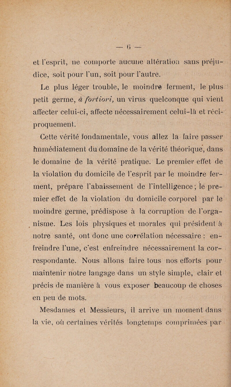 et l’esprit, ne comporte aucune altération sans préju¬ dice, soit pour l'un, soit pour l'autre. Le plus léger trouble, le moindre ferment, le plus petit germe, à fortiori, un virus quelconque qui vient affecter celui-ci, affecte nécessairement celui-là et réci¬ proquement. Cette vérité fondamentale, vous allez la faire passer immédiatement du domaine de la vérité théorique, dans le domaine de la vérité pratique. Le premier effet de la violation du domicile de l’esprit par le moindre fer- / ment, prépare l'abaissement de l'intelligence; le pre¬ mier effet de la violation du domicile corporel par le moindre germe, prédispose à la corruption de l’orga¬ nisme. Les lois physiques et morales qui président à notre santé, ont donc une corrélation nécessaire : en¬ freindre l’une, c’est enfreindre nécessairement la cor¬ respondante. Nous allons faire tous nos efforts pour maintenir notre langage dans un style simple, clair et précis de manière à vous exposer beaucoup de choses en peu de mots. Mesdames et Messieurs, il arrive un moment dans la vie, où certaines vérités longtemps comprimées par