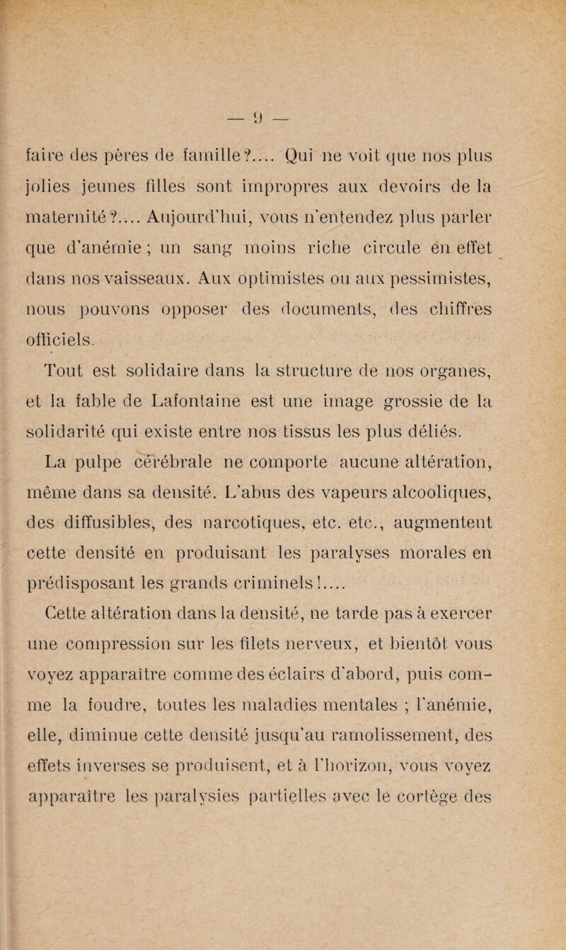 faire des pères de famille?.... Qui ne voit que nos plus jolies jeunes filles sont impropres aux devoirs de la maternité?.... Aujourd’hui, vous if entendez plus parler que d’anémie ; un sang moins riche circule en effet dans nos vaisseaux. Aux optimistes ou aux pessimistes, nous pouvons opposer des documents, des chiffres officiels. Tout est solidaire dans la structure de nos organes, et la fable de Lafontaine est une image grossie de la solidarité qui existe entre nos tissus les plus déliés. La pulpe cérébrale ne comporte aucune altération, même dans sa densité. L’abus des vapeurs alcooliques, des diffusibles, des narcotiques, etc. etc., augmentent cette densité en produisant les paralyses morales en prédisposant les grands criminels!.... Cette altération dans la densité, ne tarde pas à exercer une compression sur les filets nerveux, et bientôt vous voyez apparaître comme des éclairs d'abord, puis com¬ me la foudre, toutes les maladies mentales ; l'anémie, elle, diminue cette densité jusqu’au ramolissement, des effets inverses se produisent, et à l'horizon, vous voyez apparaître les paralysies partielles avec le cortège des