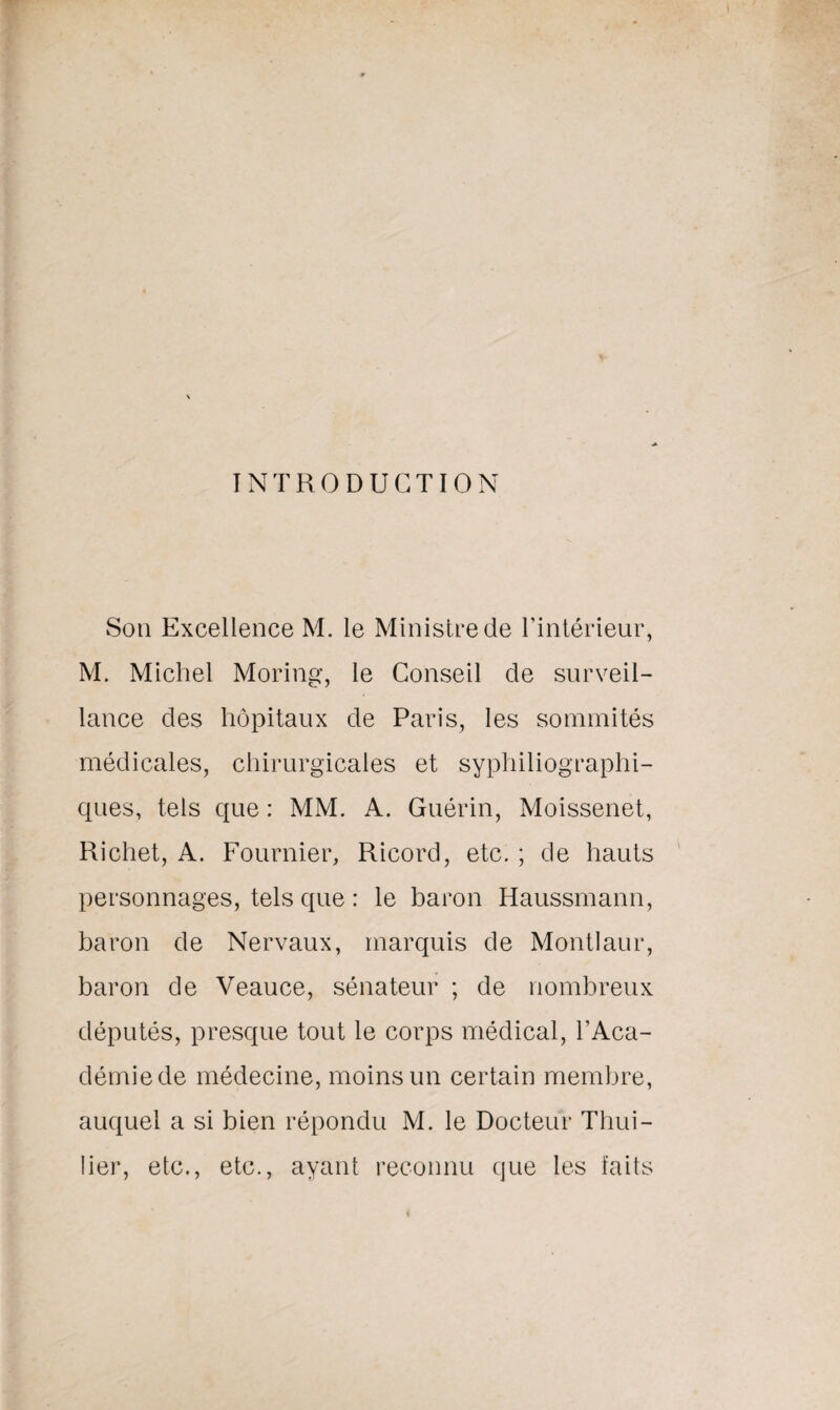 INTRODUCTION Son Excellence M. le Ministre de l’intérieur, M. Michel Moring, le Conseil de surveil¬ lance des hôpitaux de Paris, les sommités médicales, chirurgicales et syphiliographi- ques, tels que : MM. A. Guérin, Moissenet, Richet, A. Fournier, Ricord, etc. ; de hauts personnages, tels que : le baron Haussmann, baron de Nervaux, marquis de Montlaur, baron de Veauce, sénateur ; de nombreux députés, presque tout le corps médical, l’Aca¬ démie de médecine, moins un certain membre, auquel a si bien répondu M. le Docteur Thui- lier, etc., etc., ayant reconnu que les faits