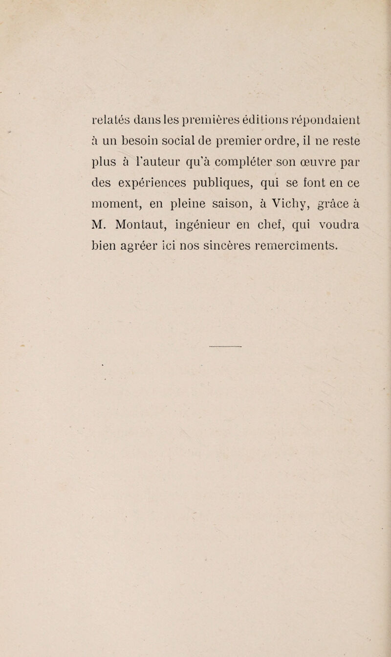 relatés dans les premières éditions répondaient à un besoin social de premier ordre, il ne reste plus à l’auteur qu’à compléter son œuvre par des expériences publiques, qui se font en ce moment, en pleine saison, à Vichy, grâce à M. Montaut, ingénieur en chef, qui voudra bien agréer ici nos sincères remercîments.