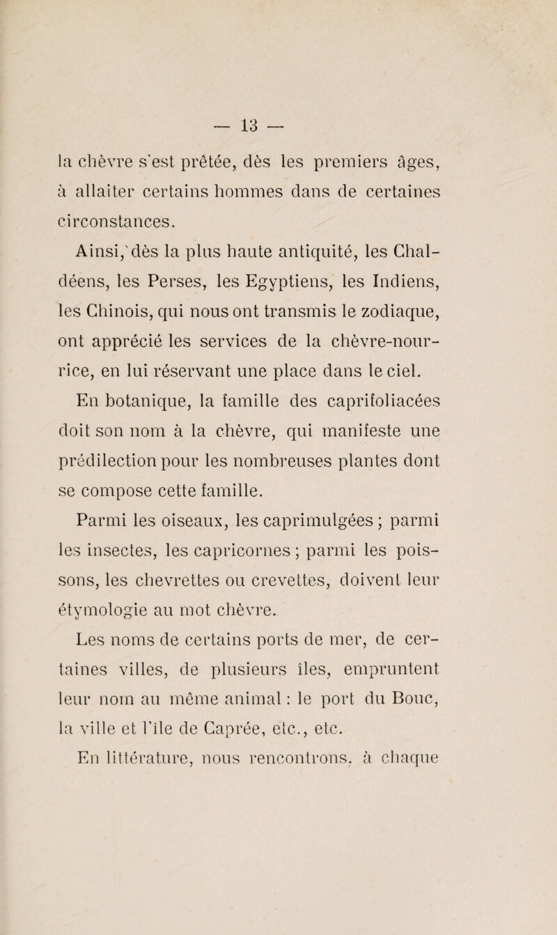 la chèvre s’est prêtée, dès les premiers âges, à allaiter certains hommes dans de certaines circonstances. Ainsi,’dès la pins haute antiquité, les Chal- déens, les Perses, les Egyptiens, les Indiens, les Chinois, qui nous ont transmis le zodiaque, ont apprécié les services de la chèvre-nour¬ rice, en lui réservant une place dans le ciel. En botanique, la famille des caprifoliacées doit son nom à la chèvre, qui manifeste une prédilection pour les nombreuses plantes dont se compose cette famille. Parmi les oiseaux, les caprimulgées ; parmi les insectes, les capricornes ; parmi les pois¬ sons, les chevrettes ou crevettes, doivent leur étymologie au mot chèvre. Les noms de certains ports de mer, de cer¬ taines villes, de plusieurs îles, empruntent leur nom au même animal : le port du Bouc, la ville et l’ile de Caprée, etc., etc. En littérature, nous rencontrons, à chaque