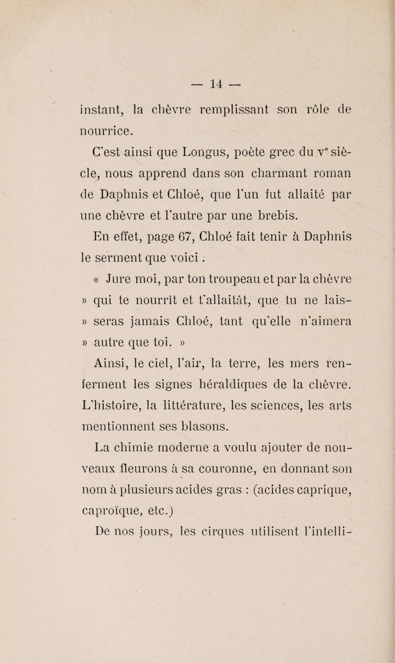 instant, la chèvre remplissant son rôle de nourrice. C'est ainsi que Longus, poète grec du v° siè¬ cle, nous apprend dans son charmant roman de Daphnis et Chloé, que l’un fut allaité par une chèvre et l'autre par une brebis. En effet, page 67, Chloé fait tenir à Daphnis le serment que voici. « Jure moi, par ton troupeau et par la chèvre » qui te nourrît et t’allaitât, que tu ne lais— » seras jamais Chloé, tant qu’elle n’aimera » autre que toi. » Ainsi, le ciel, l’air, la terre, les mers ren¬ ferment les signes héraldiques de la chèvre. L’histoire, la littérature, les sciences, les arts mentionnent ses blasons. La chimie moderne a voulu ajouter de nou¬ veaux fleurons à sa couronne, en donnant son nom à plusieurs acides gras : (acides caprique, caproïque, etc.) De nos jours, les cirques utilisent l’intelli-