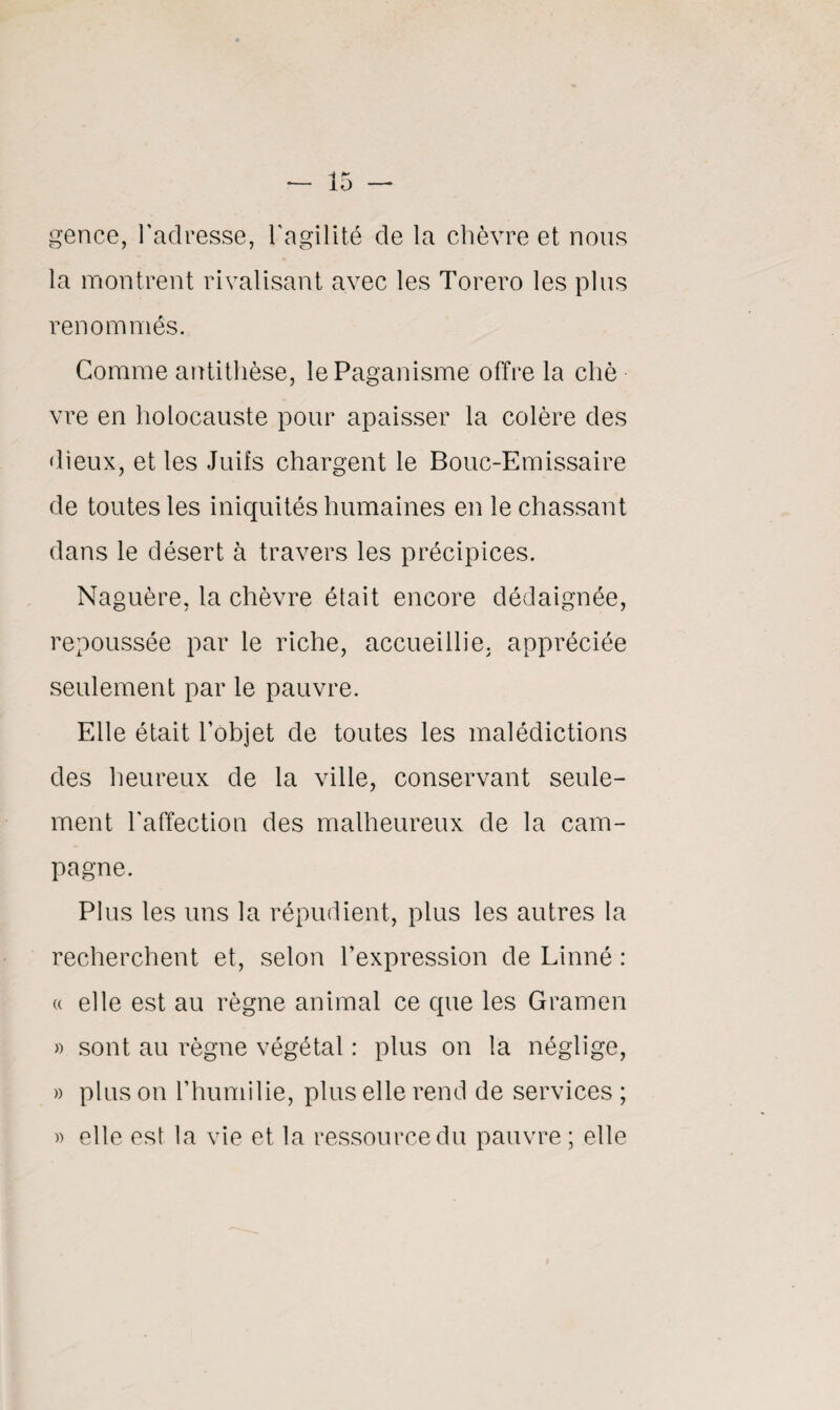 gence, l'adresse, l'agilité de la chèvre et nous la montrent rivalisant avec les Torero les plus renommés. Gomme antithèse, le Paganisme offre la cliè vre en holocauste pour apaisser la colère des dieux, et les Juifs chargent le Bouc-Emissaire de toutes les iniquités humaines en le chassant dans le désert à travers les précipices. Naguère, la chèvre était encore dédaignée, repoussée par le riche, accueillie, appréciée seulement par le pauvre. Elle était l'objet de toutes les malédictions des heureux de la ville, conservant seule¬ ment l'affection des malheureux de la cam¬ pagne. Plus les uns la répudient, plus les autres la recherchent et, selon l’expression de Linné : « elle est au règne animal ce que les Gramen » sont au règne végétal : plus on la néglige, » pinson l’humilie, plus elle rend de services ; « elle est la vie et la ressource du pauvre ; elle