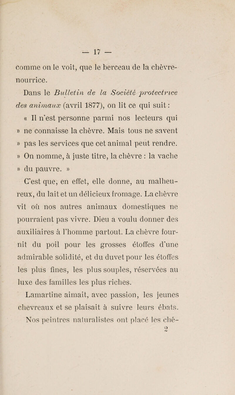 comme on le voit, que le berceau de la chèvre- nourrice. Dans le Bulletin de la Société protectrice des animaux (avril 1877), on lit ce qui suit : « Il n’est personne parmi nos lecteurs qui » ne connaisse la chèvre. Mais tous ne savent » pas les services que cet animal peut rendre. » On nomme, à juste titre, la chèvre : la vache » du pauvre. » C’est que, en effet, elle donne, au malheu¬ reux, du lait et un délicieux fromage. La chèvre vit où nos autres animaux domestiques ne pourraient pas vivre. Dieu a voulu donner des auxiliaires à l’homme partout. La chèvre four¬ nit du poil pour les grosses étoffes d’une admirable solidité, et du duvet pour les étoffes les plus fines, les plus souples, réservées au luxe des familles les plus riches. Lamartine aimait, avec passion, les jeunes chevreaux et se plaisait à suivre leurs ébats. Nos peintres naturalistes ont placé les ché- 9