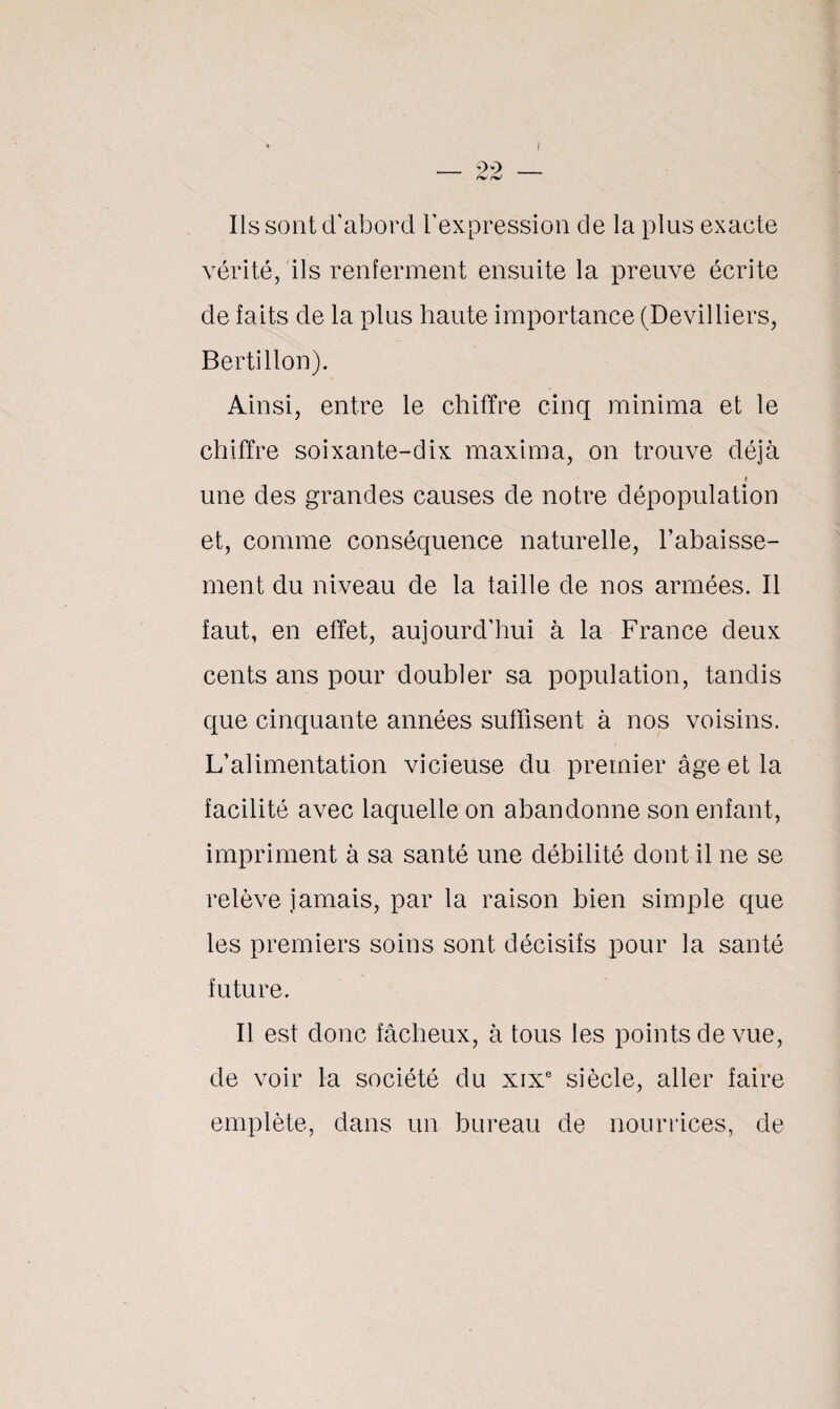 I — 22 — Ils sont d'abord l’expression de la plus exacte vérité, ils renferment ensuite la preuve écrite de faits de la plus haute importance (Devilliers, Bertillon). Ainsi, entre le chiffre cinq minima et le chiffre soixante-dix maxima, on trouve déjà i une des grandes causes de notre dépopulation et, comme conséquence naturelle, l’abaisse¬ ment du niveau de la taille de nos armées. Il faut, en effet, aujourd’hui à la France deux cents ans pour doubler sa population, tandis que cinquante années suffisent à nos voisins. L’alimentation vicieuse du premier âge et la facilité avec laquelle on abandonne son enfant, impriment à sa santé une débilité dont il ne se relève jamais, par la raison bien simple que les premiers soins sont décisifs pour la santé future. Il est donc fâcheux, à tous les points de vue, de voir la société du xixe siècle, aller faire empiète, dans un bureau de nourrices, de