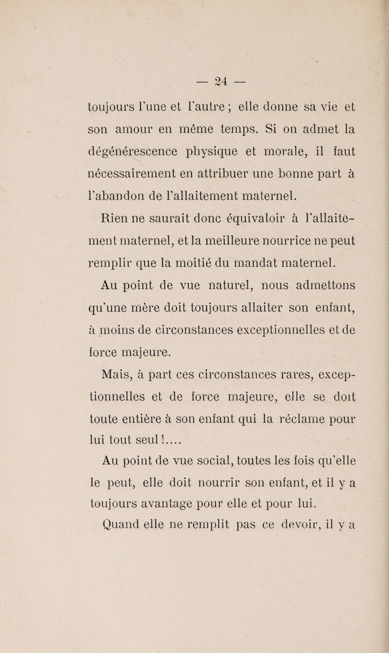 toujours Tune et l’autre ; elle donne sa vie et son amour en même temps. Si on admet la dégénérescence physique et morale, il faut nécessairement en attribuer une bonne part à l’abandon de l’allaitement maternel. Rien ne saurait donc équivaloir à l’allaite¬ ment maternel, et la meilleure nourrice ne peut remplir que la moitié du mandat maternel. Au point de vue naturel, nous admettons qu’une mère doit toujours allaiter son enfant, à moins de circonstances exceptionnelles et de force majeure. Mais, à part ces circonstances rares, excep¬ tionnelles et de force majeure, elle se doit toute entière à son enfant qui la réclame pour lui tout seul !.... Au point de vue social, toutes les fois qu’elle le peut, elle doit nourrir son enfant, et il y a toujours avantage pour elle et pour lui. Quand elle ne remplit pas ce devoir, il y a