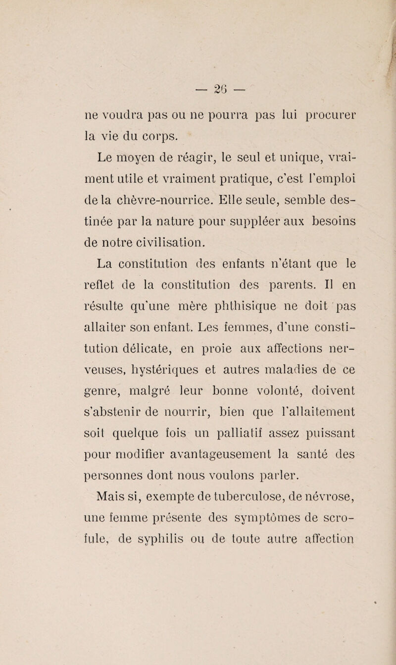 ne voudra pas ou ne pourra pas lui procurer la vie du corps. Le moyen de réagir, le seul et unique, vrai¬ ment utile et vraiment pratique, c’est l’emploi delà chèvre-nourrice. Elle seule, semble des¬ tinée par la nature pour suppléer aux besoins de notre civilisation. La constitution des enfants n’étant que le reflet de la constitution des parents. Il en résulte qu’une mère phthisique ne doit pas allaiter son enfant. Les femmes, d’une consti¬ tution délicate, en proie aux affections ner¬ veuses, hystériques et autres maladies de ce genre, malgré leur bonne volonté, doivent s’abstenir de nourrir, bien que l’allaitement soit quelque fois un palliatif assez puissant pour modifier avantageusement la santé des personnes dont nous voulons parler. Mais si, exempte de tuberculose, de névrose, une femme présente des symptômes de scro¬ fule, de syphilis ou de toute autre affection
