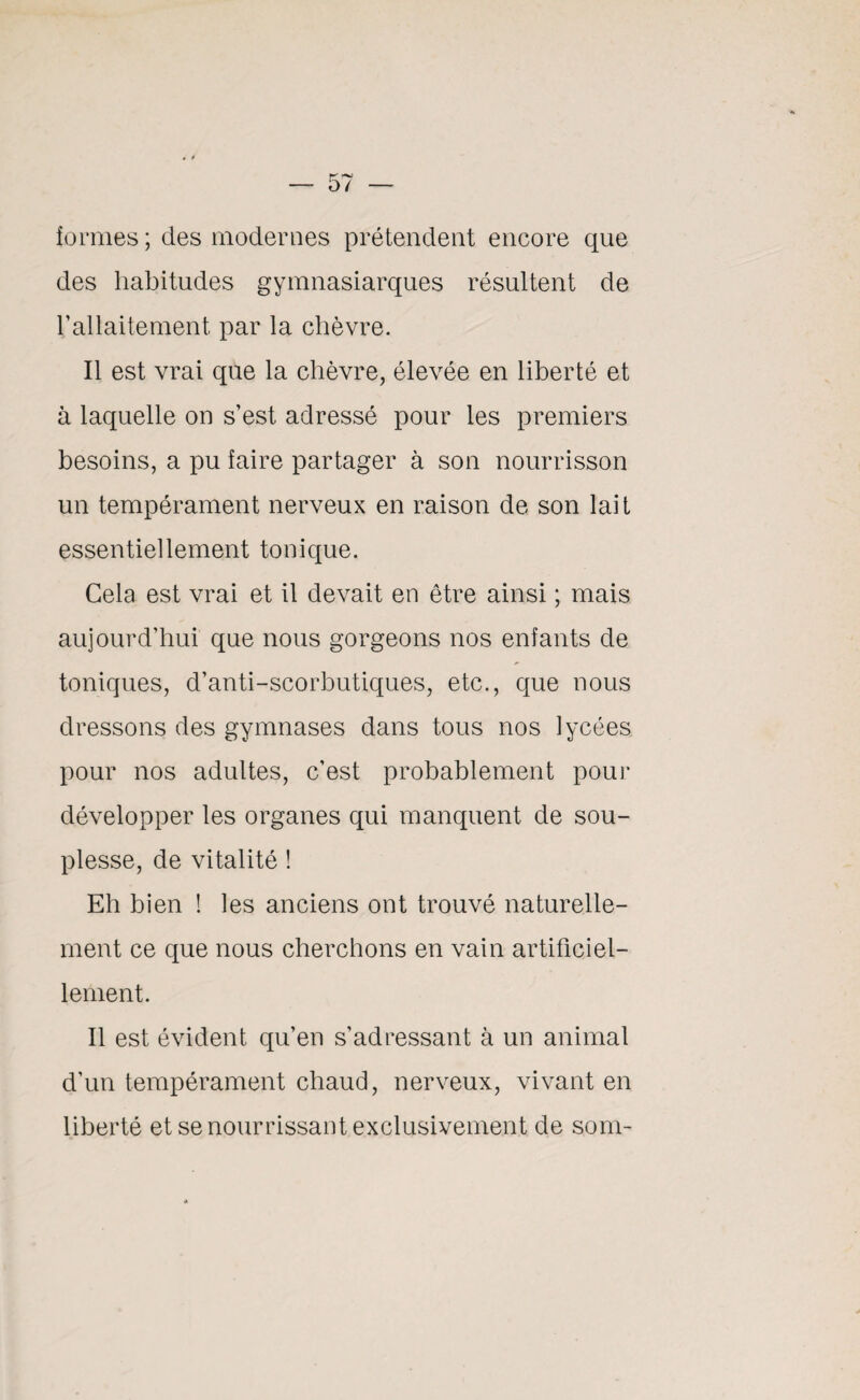 formes ; des modernes prétendent encore que des habitudes gymnasiarques résultent de !’allaitement par la chèvre. Il est vrai que la chèvre, élevée en liberté et à laquelle on s’est adressé pour les premiers besoins, a pu faire partager à son nourrisson un tempérament nerveux en raison de son lait essentiellement tonique. Cela est vrai et il devait en être ainsi ; mais aujourd’hui que nous gorgeons nos enfants de toniques, d’anti-scorbutiques, etc., que nous dressons des gymnases dans tous nos lycées pour nos adultes, c’est probablement pour développer les organes qui manquent de sou¬ plesse, de vitalité ! Eh bien ! les anciens ont trouvé naturelle¬ ment ce que nous cherchons en vain artificiel¬ lement. Il est évident qu’en s’adressant à un animal d’un tempérament chaud, nerveux, vivant en liberté et se nourrissant exclusivement de som-