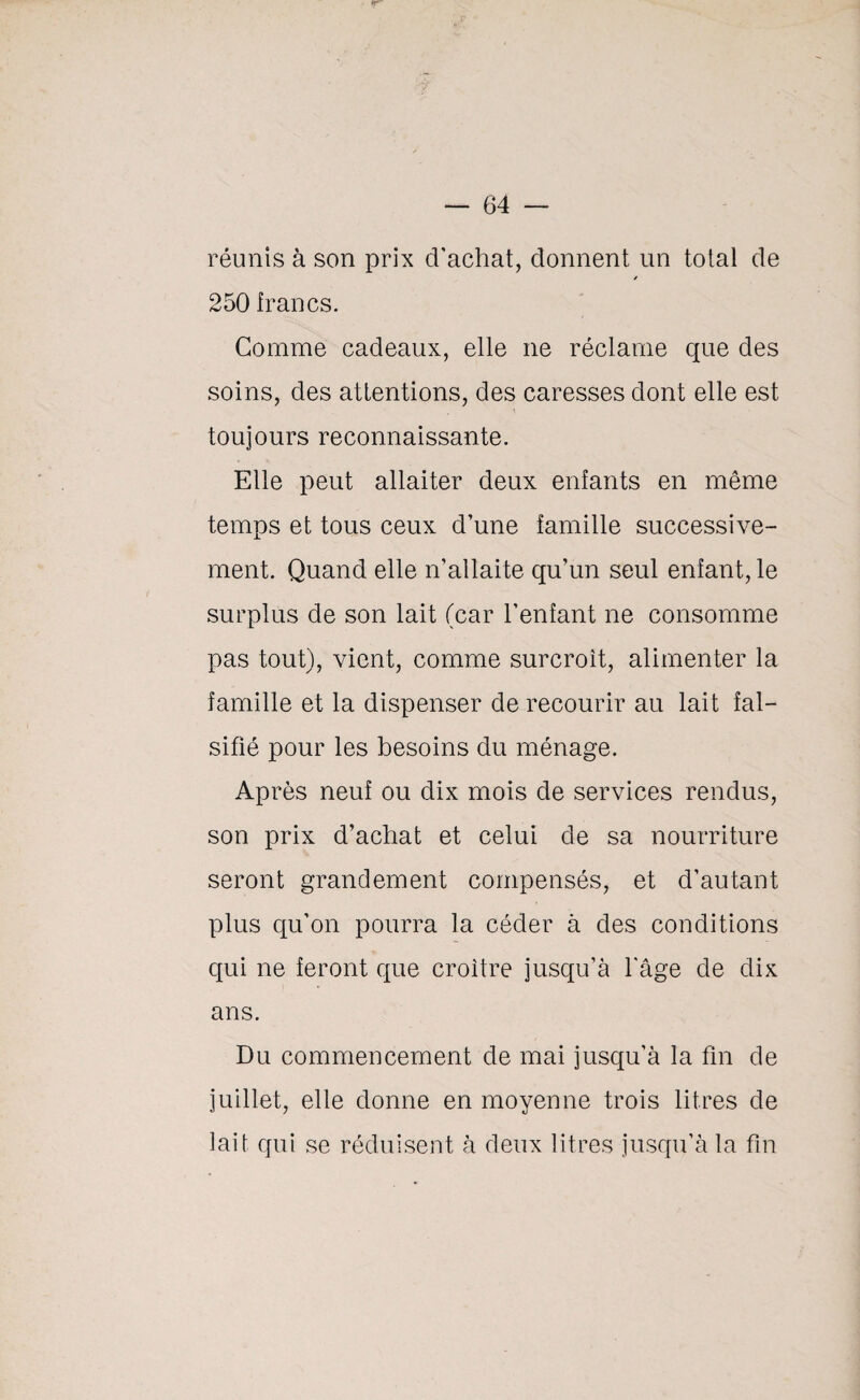 réunis à son prix d'achat, donnent un total de / 250 francs. Comme cadeaux, elle ne réclame que des soins, des attentions, des caresses dont elle est toujours reconnaissante. Elle peut allaiter deux enfants en même temps et tous ceux d’une famille successive¬ ment. Quand elle n’allaite qu’un seul enfant, le surplus de son lait (car l’enfant ne consomme pas tout), vient, comme surcroît, alimenter la famille et la dispenser de recourir au lait fal¬ sifié pour les besoins du ménage. Après neuf ou dix mois de services rendus, son prix d’achat et celui de sa nourriture seront grandement compensés, et d’autant plus qu’on pourra la céder à des conditions qui ne feront que croître jusqu’à l'âge de dix ans. Du commencement de mai jusqu’à la fin de juillet, elle donne en moyenne trois litres de lait qui se réduisent à deux litres jusqu’à la fin