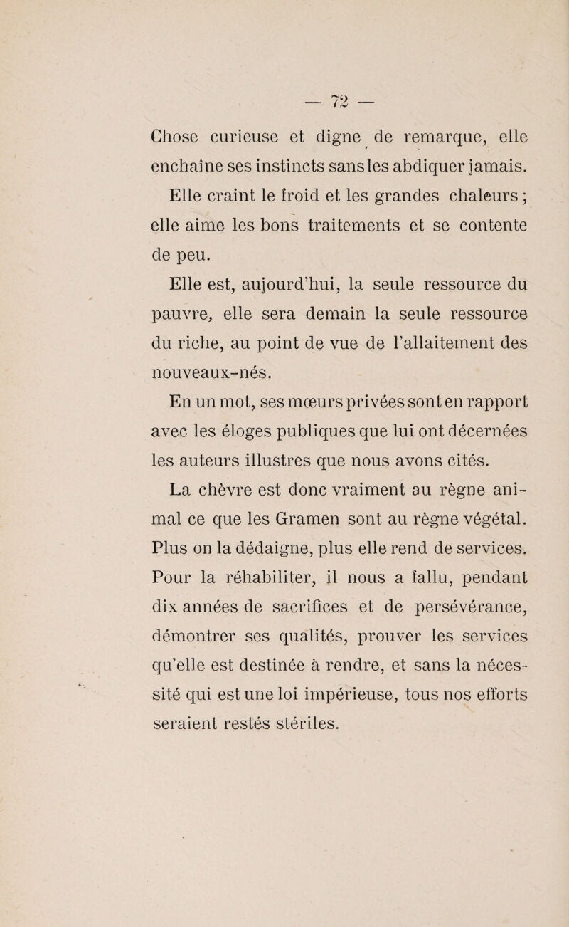 Chose curieuse et digne de remarque, elle enchaîne ses instincts sans les abdiquer jamais. Elle craint le froid et les grandes chaleurs ; elle aime les bons traitements et se contente de peu. Elle est, aujourd’hui, la seule ressource du pauvre, elle sera demain la seule ressource du riche, au point de vue de l’allaitement des nouveaux-nés. En un mot, ses mœurs privées sont en rapport avec les éloges publiques que lui ont décernées les auteurs illustres que nous avons cités. La chèvre est donc vraiment au règne ani¬ mal ce que les Gramen sont au règne végétal. Plus on la dédaigne, plus elle rend de services. Pour la réhabiliter, il nous a fallu, pendant dix années de sacrifices et de persévérance, démontrer ses qualités, prouver les services qu’elle est destinée à rendre, et sans la néces¬ sité qui est une loi impérieuse, tous nos efforts seraient restés stériles.