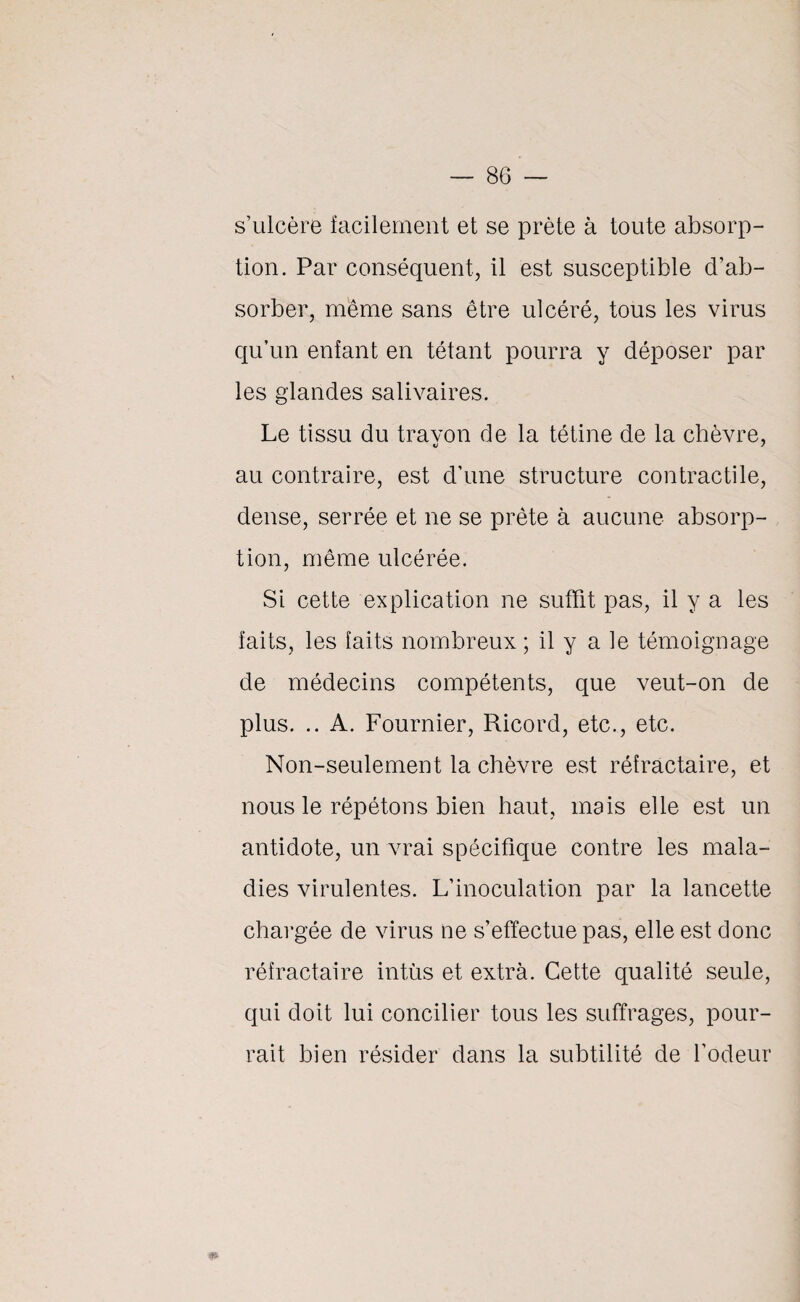 s’ulcère facilement et se prête à toute absorp¬ tion. Par conséquent, il est susceptible d’ab¬ sorber, même sans être ulcéré, tous les virus qu’un enfant en tétant pourra y déposer par les glandes salivaires. Le tissu du travon de la tétine de la chèvre, au contraire, est d’une structure contractile, dense, serrée et ne se prête à aucune absorp¬ tion, même ulcérée. Si cette explication ne suffit pas, il y a les faits, les faits nombreux ; il y a le témoignage de médecins compétents, que veut-on de plus. .. A. Fournier, Ricord, etc., etc. Non-seulement la chèvre est réfractaire, et nous le répétons bien haut, mais elle est un antidote, un vrai spécifique contre les mala¬ dies virulentes. L’inoculation par la lancette chargée de virus ne s’effectue pas, elle est donc réfractaire intùs et extrà. Cette qualité seule, qui doit lui concilier tous les suffrages, pour¬ rait bien résider dans la subtilité de l’odeur m