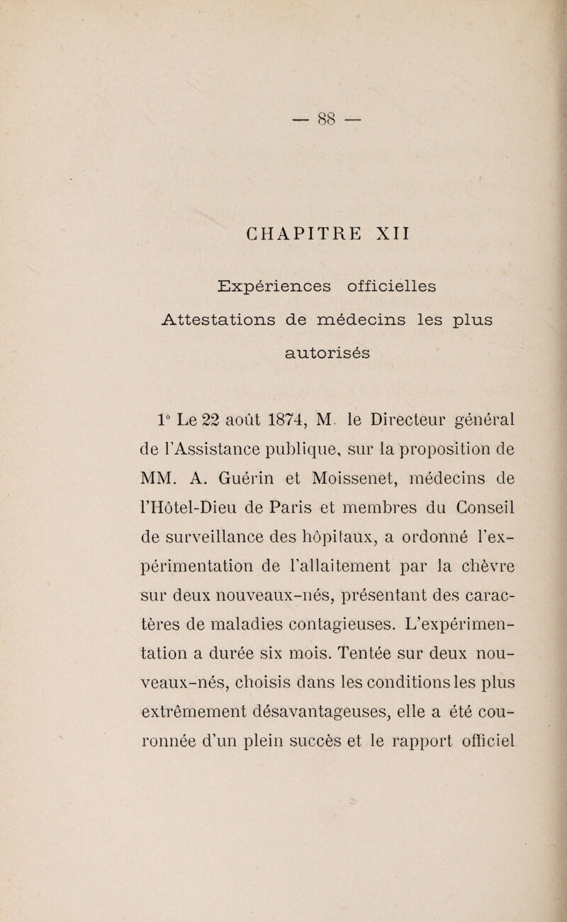 CHAPITRE XII Expériences officielles Attestations de médecins les plus autorisés 1° Le 22 août 1874, M. le Directeur général de l’Assistance publique, sur la proposition de MM. A. Guérin et Moissenet, médecins de l’Hôtel-Dieu de Paris et membres du Conseil de surveillance des hôpitaux, a ordonné l’ex¬ périmentation de l’allaitement par la chèvre sur deux nouveaux-nés, présentant des carac¬ tères de maladies contagieuses. L’expérimen¬ tation a durée six mois. Tentée sur deux nou¬ veaux-nés, choisis dans les conditions les plus extrêmement désavantageuses, elle a été cou¬ ronnée d’un plein succès et le rapport officiel