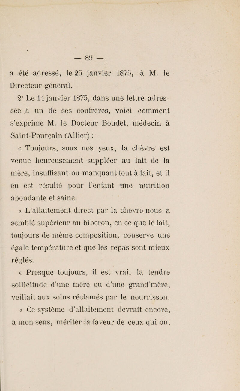 a été adressé, le 25 janvier 1875, à M. le Directeur général. 2a Le 14 janvier 1875, dans une lettre adres¬ sée à un de ses confrères, voici comment s’exprime M. le Docteur Boudet, médecin à Saint-Pourçain (Allier) : « Toujours, sous nos yeux, la chèvre est venue heureusement suppléer au lait de la mère, insuffisant ou manquant tout à fait, et il en est résulté pour l’enfant une nutrition abondante et saine. « L’allaitement direct par la chèvre nous a semblé supérieur au biberon, en ce que le lait, toujours de même composition, conserve une égale température et que les repas sont mieux réglés. a Presque toujours, il est vrai, la tendre sollicitude d’une mère ou d’une grand'mère, veillait aux soins réclamés par le nourrisson. a Ce système d’allaitement devrait encore, à mon sens, mériter la faveur de ceux qui ont