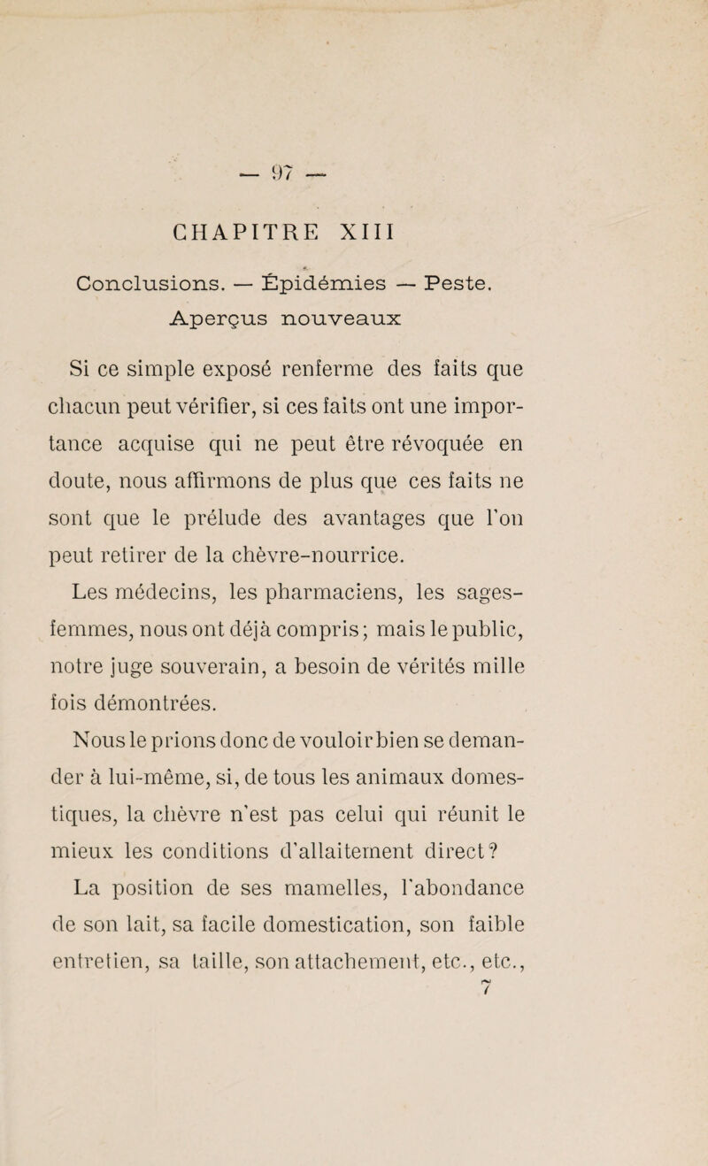 CHAPITRE XIII Conclusions. — Épidémies — Peste. Aperçus nouveaux Si ce simple exposé renferme des faits que chacun peut vérifier, si ces faits ont une impor¬ tance acquise qui ne peut être révoquée en doute, nous affirmons de plus que ces faits ne sont que le prélude des avantages que Ton peut retirer de la chèvre-nourrice. Les médecins, les pharmaciens, les sages- femmes, nous ont déjà compris; mais le public, notre juge souverain, a besoin de vérités mille fois démontrées. Nous le prions donc de vouloirbien se deman¬ der à lui-même, si, de tous les animaux domes¬ tiques, la chèvre n'est pas celui qui réunit le mieux les conditions d’allaitement direct? La position de ses mamelles, l'abondance de son lait, sa facile domestication, son faible entretien, sa taille, son attachement, etc., etc., t