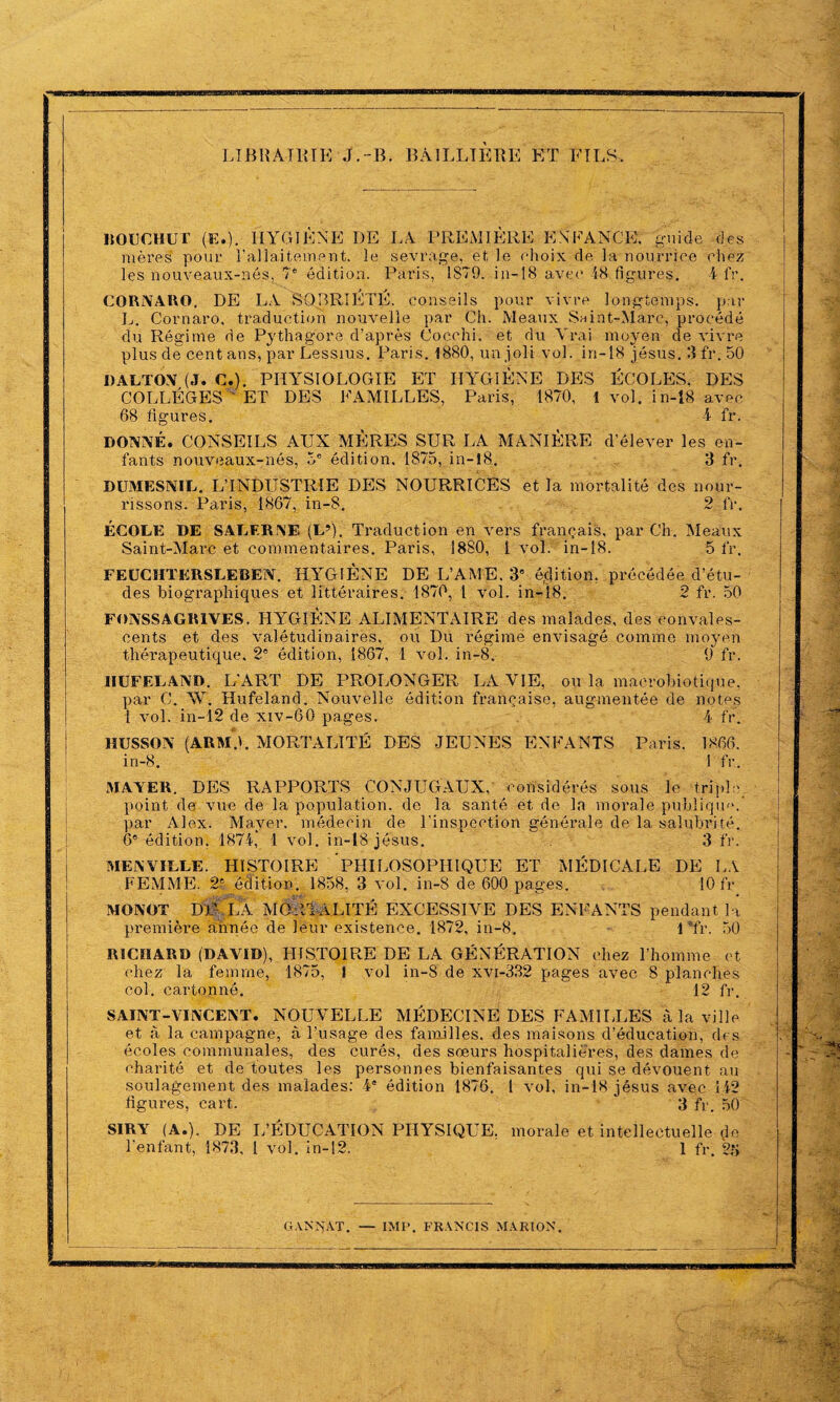 LIBRAIRIE-J.-B. BAILLIERE ET FILS. HOBCHUT (E.). HYGIÈNE DE LA PREMIÈRE ENFANCE. guide des mères pour T allaitement. le sevrage, et le choix de la nourrice chez les nouveaux-nés, 7e édition. Paris, 1879. in-18 avec 48 figures. 4 fr. CORNAllO. DE LA SOBRIETE, conseils pour vivre longtemps, par L. Cornaro, traduction nouvelle par Ch. Meaux Suint-Marc, procédé du Régime de Pythagore d’après Cocchi. et du Vrai moyen de vivre plus de cent ans, par Èessius. Paris. 1880, un joli vol. in-18 jésus. 3 fr. 50 «ALTON (J. C.). PHYSIOLOGIE ET HYGIÈNE DES ÉCOLES. DES COLLÈGES ' ET DES FAMILLES, Paris, 1870, 1 vol. in-18 avec 68 figures. 4 fr. DONNÉ. CONSEILS AUX MÈRES SUR LA MANIÈRE d’élever les en¬ fants nouveaux-nés, 5e édition. 1875, in-18. 3 fr. DUMESNIL. L’INDUSTRIE DES NOURRICES et la mortalité des nour¬ rissons. Paris, 1867, in-8. 2 lr. ÉCOLE DE SALER NE (L9). Traduction en vers français, par Ch. Meaux Saint-Marc et commentaires. Paris, 1880, 1 vol. in-18. 5 fr. FEUCHTERSLEBEN. HYGIÈNE DE L’AME. 3e édition, précédée d’étu¬ des biographiques et littéraires. 1870, 1 vol. in-18. 2 fr. 50 FONSSAGRIVES. HYGIÈNE ALIMENTAIRE des malades, des convales¬ cents et des valétudinaires, ou Du régime envisagé comme moyen thérapeutique. 2' édition, 1867, 1 vol. in-8. 9 fr. IIUFELAND. L’ART DE PROLONGER LA VIE, ou la macrobiotique, par C. W. Hufeland. Nouvelle édition française, augmentée de notes 1 vol. in-12 de xiv-60 pages. 4 fr. HUSSON (ARMA MORTALITÉ DES JEUNES ENFANTS Paris. 1866. in-8. I fr.. MAYER. DES RAPPORTS CONJUGAUX, considérés sous le triple point de vue de la population, de la santé et de la morale publique, par Alex. Mayer, médecin de l'inspection générale de la salubrité. 6e édition. 1874, 1 vol. in-18 jésus. 3 fr. MENVILLE. HISTOIRE PHILOSOPHIQUE ET MÉDICALE DE LA FEMME. 2$ édition. 1858, 3 vol. in-8 de 600 pages. 10 fr MONOT DP LA MORTALITÉ EXCESSIVE DES ENFANTS pendant la première année de leur existence. 1872, in-8. 1 Tr. 50 RICHARD (DAVID), HISTOIRE DE LA GÉNÉRATION chez l’homme et chez la femme, 1875, I vol in-8 de xvi-332 pages avec 3 planches col. cartonné. 12 fr. SAINT-VINCENT. NOUVELLE MÉDECINE DES KAMIIUES à la ville et à la campagne, à l’usage des familles, des maisons d’éducation, des écoles communales, des curés, des sœurs hospitalières, des dames de charité et de toutes les personnes bienfaisantes qui se dévouent au soulagement des malades: 4a édition 1876. 1 vol, in-18 jésus avec 142 figures, cart. 3 fr. 50 SIRY (A.). DE L’ÉDUCATION PHYSIQUE, morale et intellectuelle de l’enfant, 1873, l vol. in-12. 1 fr. 2*j G .VN N AT. — IM P. FRANCIS MARION.