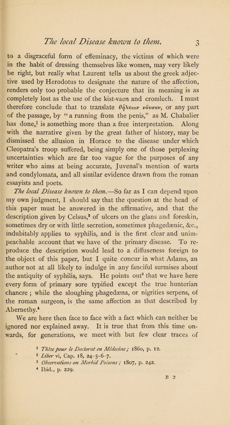 to a disgraceful form of effeminacy, the victims of which were in the habit of dressing themselves like women, may very likely be right, but really what Laurent tells us about the greek adjec¬ tive used by Herodotus to designate the nature of the affection, renders only too probable the conjecture that its meaning is as completely lost as the use of the kist-vaen and cromlech. I must therefore conclude that to translate OrjXaiav vovgov, or any part of the passage, by “ a running from the penis,” as M. Chabalier has done,1 2 is something more than a free interpretation. Along with the narrative given by the great father of history, may be dismissed the allusion in Horace to the disease under which Cleopatra’s troop suffered, being simply one of those perplexing- uncertainties which are far too vague for the purposes of any writer who aims at being accurate, Juvenal’s mention of warts and condylomata, and all similar evidence drawn from the roman essayists and poets. The local Disease known to them.—So far as I can depend upon my own judgment, I should say that the question at the head of this paper must be answered in the affirmative, and that the description given by Celsus,3 of ulcers on the glans and foreskin, sometimes dry or with little secretion, sometimes phagedsenic, &c., indubitably applies to syphilis, and is the first clear and unim¬ peachable account that we have of the primary disease. To re¬ produce the description would lead to a diffuseness foreign to the object of this paper, but I quite concur in what Adams, an author not at all likely to indulge in any fanciful surmises about the antiquity of syphilis, says. He points out3 that we have here every form of primary sore typified except the true hunterian chancre ; while the sloughing phagedsena, or nigrities serpens, of the roman surgeon, is the same affection as that described by Abernethy.4 We are here then face to face with a fact which can neither be ignored nor explained away. It is true that from this time on¬ wards, for generations, we meet with but few clear traces of 1 These pour le Doc tor at en Medecine ; i860, p. 12. 2 Liber \i, Cap. 18, 24-5-6-7. 3 Observations on Morbid Poisons; 1807, p. 242. 4 Ibid., p. 229.