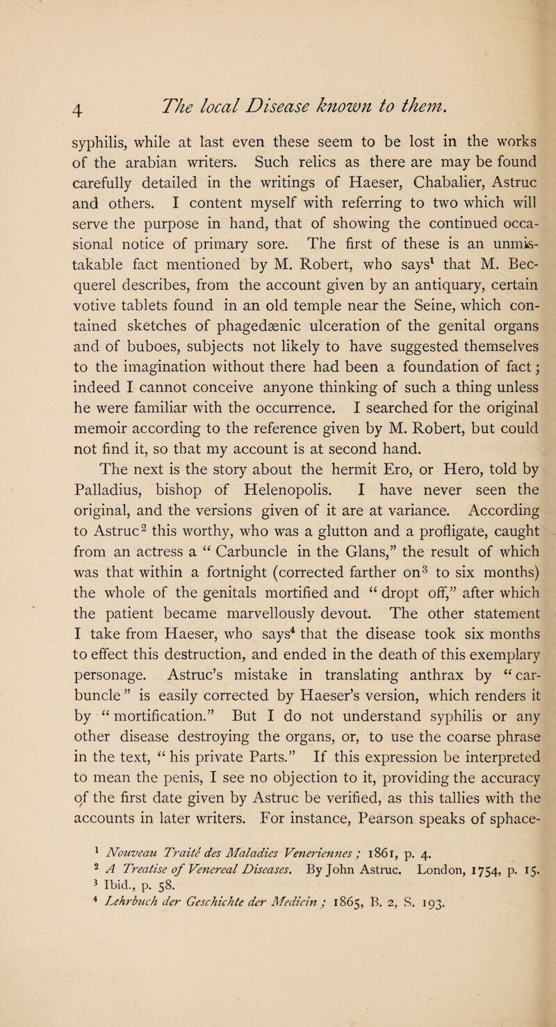 syphilis, while at last even these seem to be lost in the works of the arabian writers. Such relics as there are may be found carefully detailed in the writings of Haeser, Chabalier, Astruc and others. I content myself with referring to two which will serve the purpose in hand, that of showing the continued occa¬ sional notice of primary sore. The first of these is an unmis¬ takable fact mentioned by M. Robert, who says1 that M. Bec- querel describes, from the account given by an antiquary, certain votive tablets found in an old temple near the Seine, which con¬ tained sketches of phagedsenic ulceration of the genital organs and of buboes, subjects not likely to have suggested themselves to the imagination without there had been a foundation of fact; indeed I cannot conceive anyone thinking of such a thing unless he were familiar with the occurrence. I searched for the original memoir according to the reference given by M. Robert, but could not find it, so that my account is at second hand. The next is the story about the hermit Ero, or Hero, told by Palladius, bishop of Helenopolis. I have never seen the original, and the versions given of it are at variance. According to Astruc2 this worthy, who was a glutton and a profligate, caught from an actress a “ Carbuncle in the Gians,” the result of which was that within a fortnight (corrected farther on3 to six months) the whole of the genitals mortified and “ dropt off,” after which the patient became marvellously devout. The other statement I take from Haeser, who says4 that the disease took six months to effect this destruction, and ended in the death of this exemplary personage. Astruc’s mistake in translating anthrax by “ car¬ buncle ” is easily corrected by Haeser’s version, which renders it by “ mortification.” But I do not understand syphilis or any other disease destroying the organs, or, to use the coarse phrase in the text, “ his private Parts.” If this expression be interpreted to mean the penis, I see no objection to it, providing the accuracy of the first date given by Astruc be verified, as this tallies with the accounts in later writers. For instance, Pearson speaks of sphace- 1 Nouveau Traite des Maladies Veneriennes; 1861, p. 4. 2 A Treatise of Venereal Diseases. By John Astruc. London, 1754, p. 15. 3 Ibid., p. 58. 4 Lehrbuch der Geschichte der Medicin ; 1865, B. 2, S. 193.