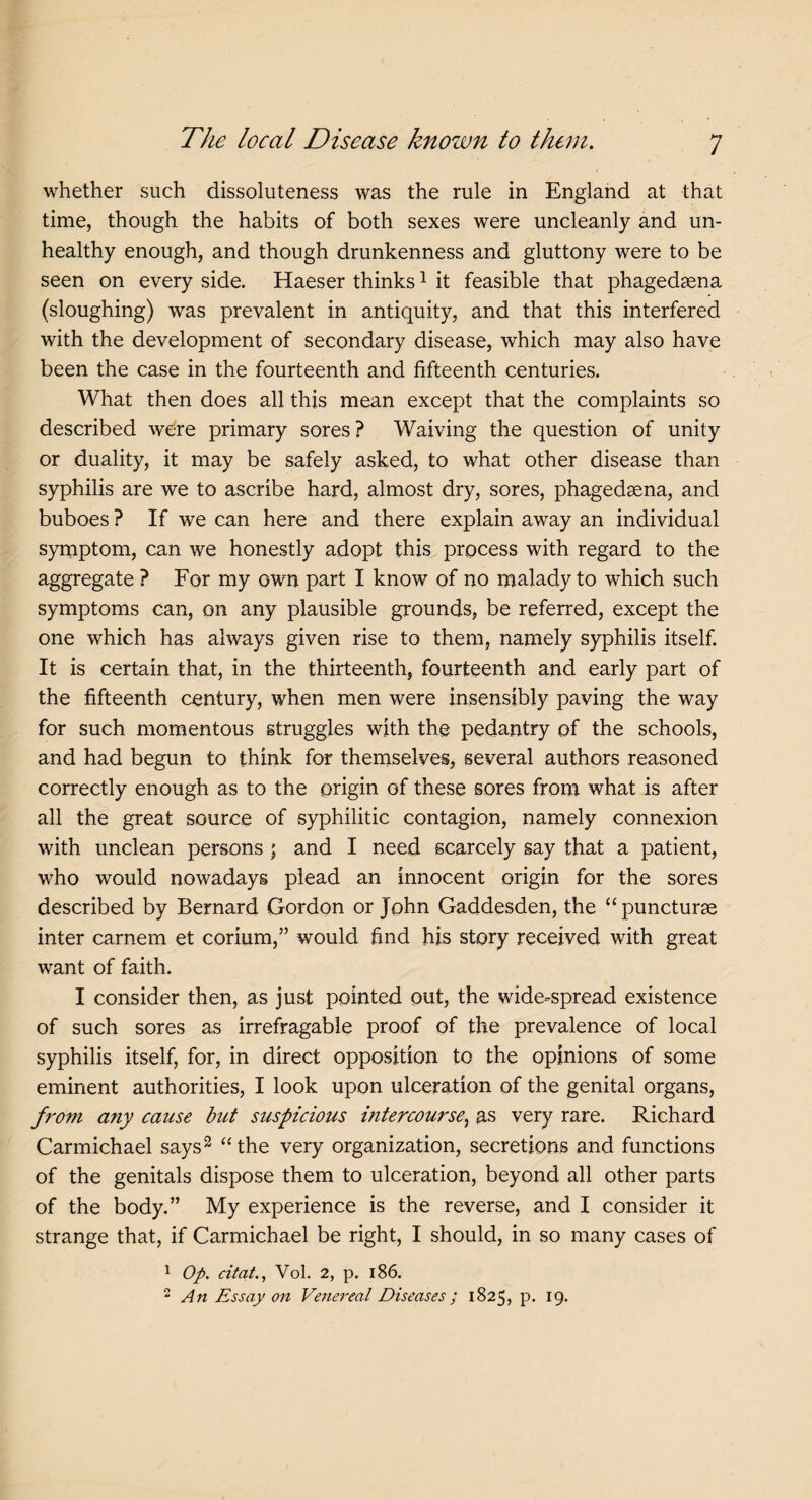 whether such dissoluteness was the rule in England at that time, though the habits of both sexes were uncleanly and un¬ healthy enough, and though drunkenness and gluttony were to be seen on every side. Haeser thinks1 it feasible that phagedaena (sloughing) was prevalent in antiquity, and that this interfered with the development of secondary disease, which may also have been the case in the fourteenth and fifteenth centuries. What then does all this mean except that the complaints so described were primary sores ? Waiving the question of unity or duality, it may be safely asked, to what other disease than syphilis are we to ascribe hard, almost dry, sores, phagedena, and buboes ? If we can here and there explain away an individual symptom, can we honestly adopt this process with regard to the aggregate ? For my own part I know of no malady to which such symptoms can, on any plausible grounds, be referred, except the one which has always given rise to them, namely syphilis itself. It is certain that, in the thirteenth, fourteenth and early part of the fifteenth century, when men were insensibly paving the way for such momentous struggles with the pedantry of the schools, and had begun to think for themselves, several authors reasoned correctly enough as to the origin of these sores from what is after all the great source of syphilitic contagion, namely connexion with unclean persons ; and I need scarcely say that a patient, who would nowadays plead an innocent origin for the sores described by Bernard Gordon or John Gaddesden, the “ puncturae inter carnem et corium,” would find his story received with great want of faith. I consider then, as just pointed out, the wide-spread existence of such sores as irrefragable proof of the prevalence of local syphilis itself, for, in direct opposition to the opinions of some eminent authorities, I look upon ulceration of the genital organs, from any cause but suspicious intercourse, as very rare. Richard Carmichael says2 “the very organization, secretions and functions of the genitals dispose them to ulceration, beyond all other parts of the body.” My experience is the reverse, and I consider it strange that, if Carmichael be right, I should, in so many cases of 1 Op. citat., Yol. 2, p. 186. 2 An Essay on Venereal Diseases ; 1825, p. 19.