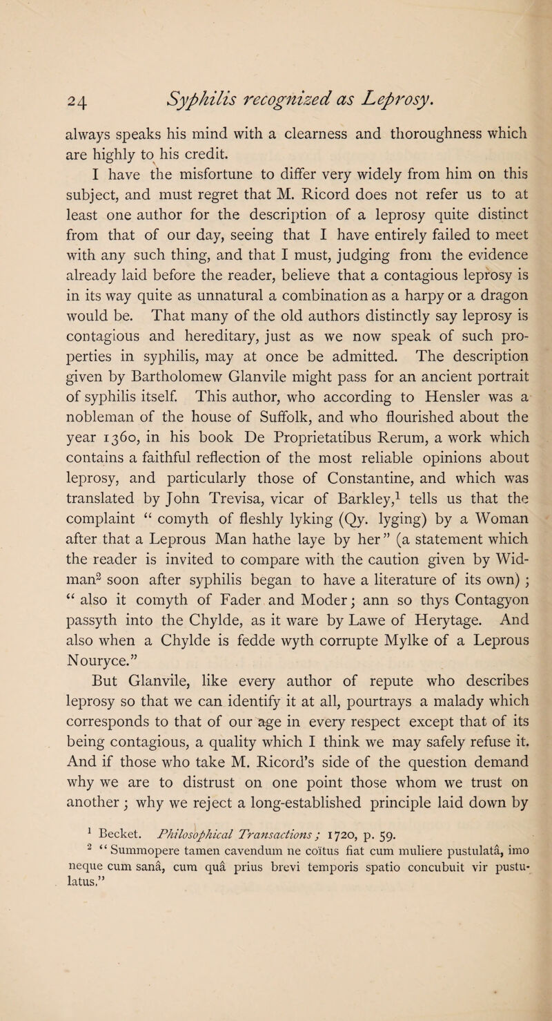 always speaks his mind with a clearness and thoroughness which are highly to his credit. I have the misfortune to differ very widely from him on this subject, and must regret that M. Ricord does not refer us to at least one author for the description of a leprosy quite distinct from that of our day, seeing that I have entirely failed to meet with any such thing, and that I must, judging from the evidence already laid before the reader, believe that a contagious leprosy is in its way quite as unnatural a combination as a harpy or a dragon would be. That many of the old authors distinctly say leprosy is contagious and hereditary, just as we now speak of such pro¬ perties in syphilis, may at once be admitted. The description given by Bartholomew Glanvile might pass for an ancient portrait of syphilis itself. This author, who according to Hensler was a nobleman of the house of Suffolk, and who flourished about the year 1360, in his book De Proprietatibus Rerum, a work which contains a faithful reflection of the most reliable opinions about leprosy, and particularly those of Constantine, and which was translated by John Trevisa, vicar of Barkley,1 tells us that the complaint “ comyth of fleshly lyking (Qy. lyging) by a Woman after that a Leprous Man hathe laye by her ” (a statement which the reader is invited to compare with the caution given by Wid- man2 * soon after syphilis began to have a literature of its own) ; “ also it comyth of Fader and Moder; ann so thys Contagyon passyth into the Chylde, as it ware by Lawe of Herytage. And also when a Chylde is fedde wyth corrupte Mylke of a Leprous Nouryce.” But Glanvile, like every author of repute who describes leprosy so that we can identify it at all, pourtrays a malady which corresponds to that of our age in every respect except that of its being contagious, a quality which I think we may safely refuse it. And if those who take M. Ricord’s side of the question demand why we are to distrust on one point those whom we trust on another 3 why we reject a long-established principle laid down by 1 Becket. Philosophical Transactions; 1720, p. 59. 2 ‘4 Summopere tamen cavendum lie coitus fiat cum muliere pustulata, imo neque cum sana, cum qua prius brevi temporis spatio concubuit vir pustu- latus,”