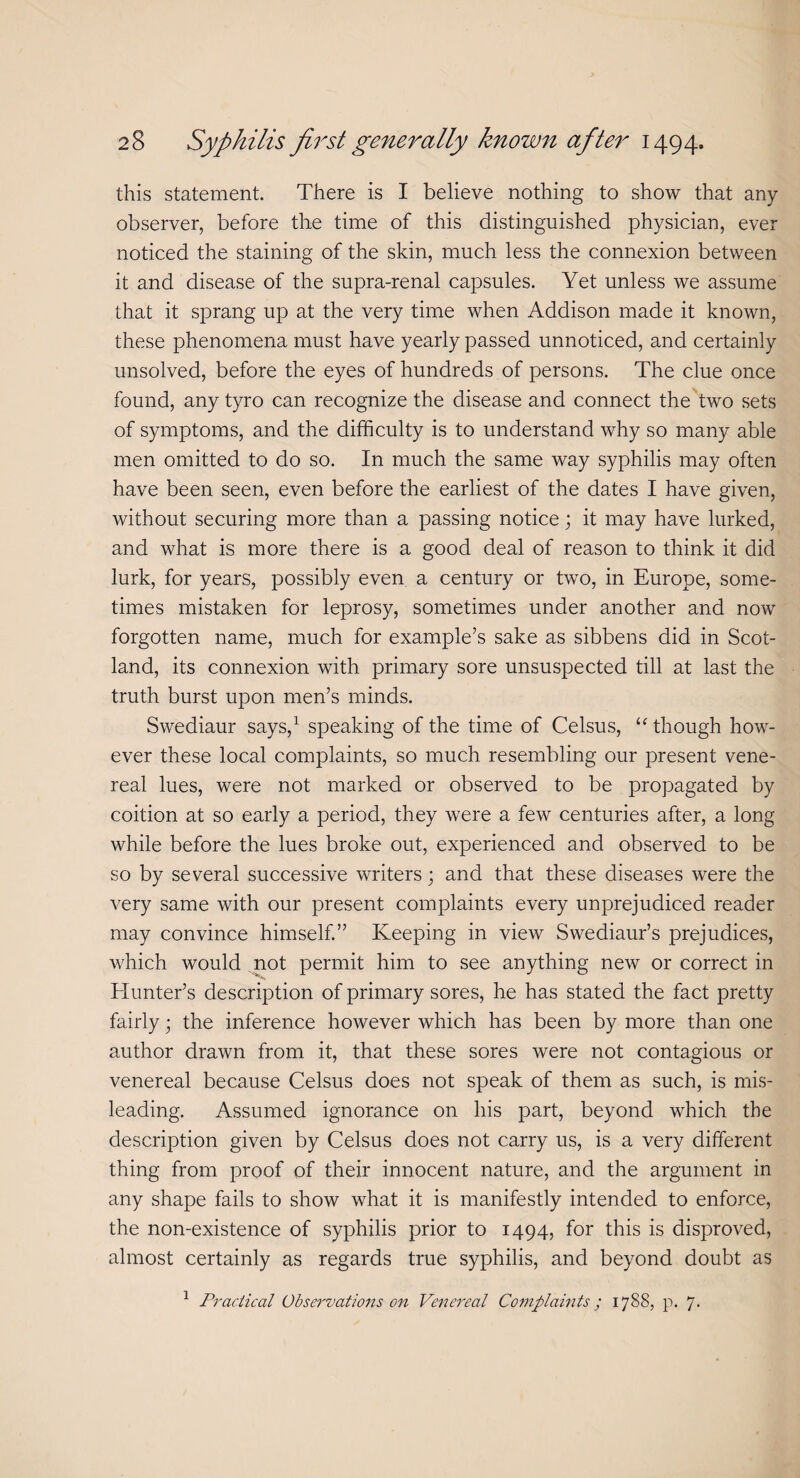 this statement. There is I believe nothing to show that any observer, before the time of this distinguished physician, ever noticed the staining of the skin, much less the connexion between it and disease of the supra-renal capsules. Yet unless we assume that it sprang up at the very time when Addison made it known, these phenomena must have yearly passed unnoticed, and certainly unsolved, before the eyes of hundreds of persons. The clue once found, any tyro can recognize the disease and connect the two sets of symptoms, and the difficulty is to understand why so many able men omitted to do so. In much the same way syphilis may often have been seen, even before the earliest of the dates I have given, without securing more than a passing notice; it may have lurked, and what is more there is a good deal of reason to think it did lurk, for years, possibly even a century or two, in Europe, some¬ times mistaken for leprosy, sometimes under another and now forgotten name, much for example’s sake as sibbens did in Scot¬ land, its connexion with primary sore unsuspected till at last the truth burst upon men’s minds. Swediaur says,1 speaking of the time of Celsus, “ though how¬ ever these local complaints, so much resembling our present vene¬ real lues, were not marked or observed to be propagated by coition at so early a period, they were a few centuries after, a long while before the lues broke out, experienced and observed to be so by several successive writers; and that these diseases were the very same with our present complaints every unprejudiced reader may convince himself.” Keeping in view Swediaur’s prejudices, which would not permit him to see anything new or correct in Hunter’s description of primary sores, he has stated the fact pretty fairly; the inference however which has been by more than one author drawn from it, that these sores were not contagious or venereal because Celsus does not speak of them as such, is mis¬ leading. Assumed ignorance on his part, beyond which the description given by Celsus does not carry us, is a very different thing from proof of their innocent nature, and the argument in any shape fails to show what it is manifestly intended to enforce, the non-existence of syphilis prior to 1494, for this is disproved, almost certainly as regards true syphilis, and beyond doubt as 1 Practical Observations on Venereal Complaints; 1788, p. 7-