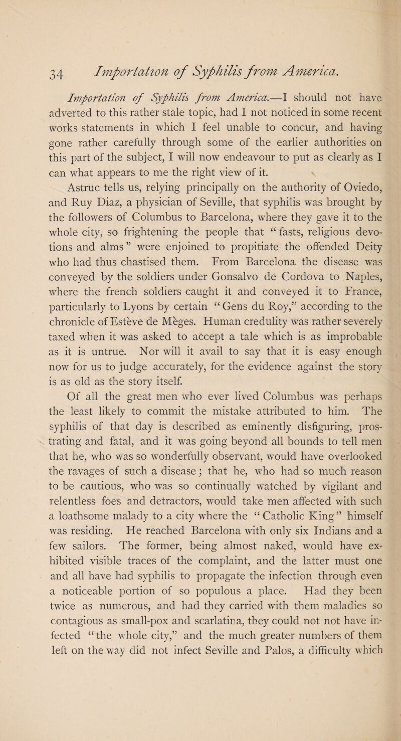 Importation of Syphilis from America.—I should not have adverted to this rather stale topic, had I not noticed in some recent works statements in which I feel unable to concur, and having gone rather carefully through some of the earlier authorities on this part of the subject, I will now endeavour to put as clearly as I can what appears to me the right view of it. Astruc tells us, relying principally on the authority of Oviedo, and Ruy Diaz, a physician of Seville, that syphilis was brought by the followers of Columbus to Barcelona, where they gave it to the whole city, so frightening the people that “ fasts, religious devo¬ tions and alms” were enjoined to propitiate the offended Deity who had thus chastised them. From Barcelona the disease was conveyed by the soldiers under Gonsalvo de Cordova to Naples, where the french soldiers caught it and conveyed it to France, particularly to Lyons by certain “ Gens du Roy,” according to the chronicle of Esteve de Meges. Human credulity was rather severely taxed when it was asked to accept a tale which is as improbable as it is untrue. Nor will it avail to say that it is easy enough now for us to judge accurately, for the evidence against the story is as old as the story itself. Of all the great men who ever lived Columbus was perhaps the least likely to commit the mistake attributed to him. The syphilis of that day is described as eminently disfiguring, pros¬ trating and fatal, and it was going beyond all bounds to tell men that he, who was so wonderfully observant, would have overlooked the ravages of such a disease; that he, who had so much reason to be cautious, who was so continually watched by vigilant and relentless foes and detractors, would take men affected with such a loathsome malady to a city where the “ Catholic King” himself was residing. He reached Barcelona with only six Indians and a few sailors. The former, being almost naked, would have ex¬ hibited visible traces of the complaint, and the latter must one and all have had syphilis to propagate the infection through even a noticeable portion of so populous a place. Had they been twice as numerous, and had they carried with them maladies so contagious as small-pox and scarlatina, they could not not have in¬ fected “ the whole city,” and the much greater numbers of them left on the way did not infect Seville and Palos, a difficulty which