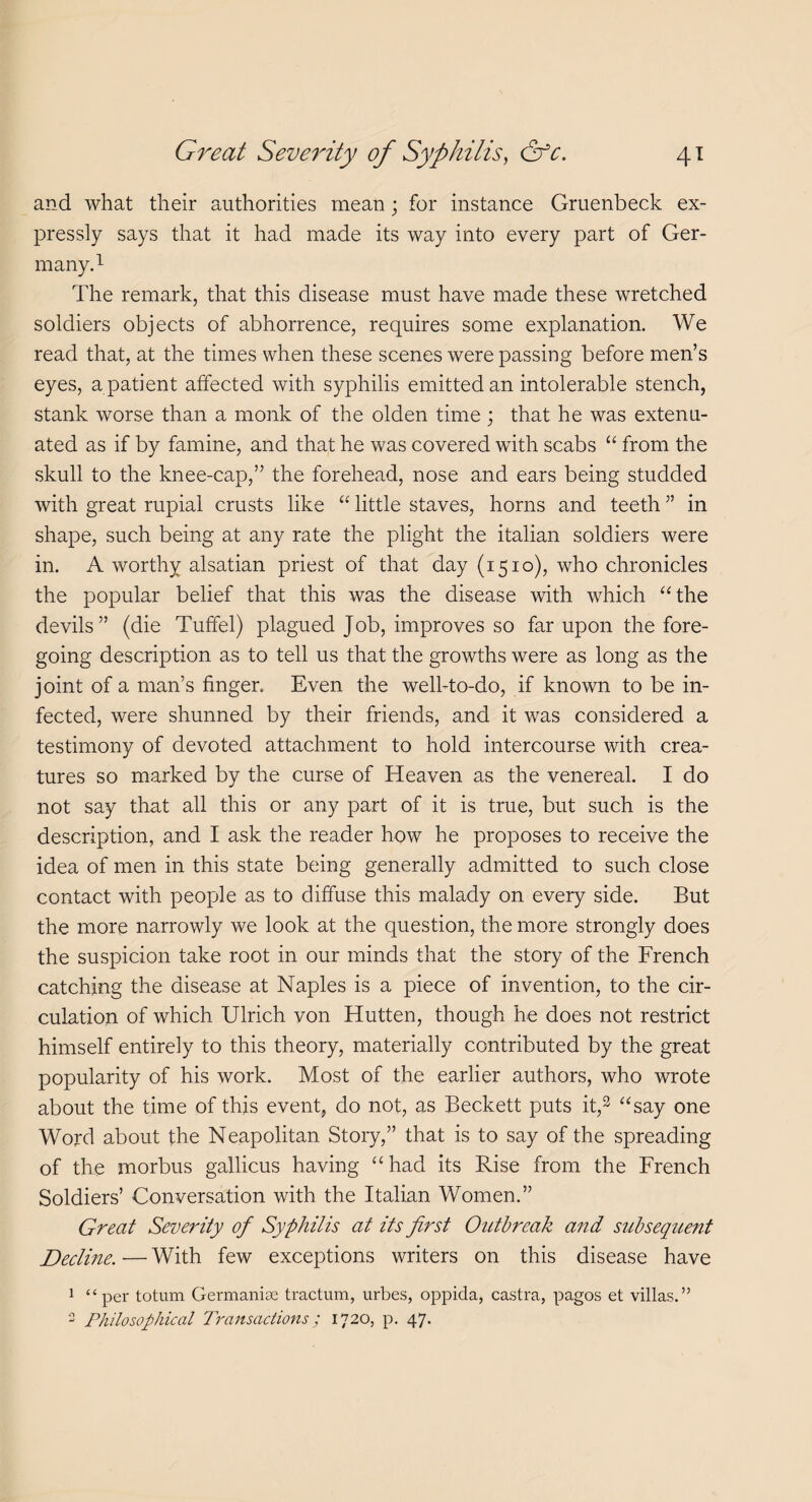 and what their authorities mean; for instance Gruenbeck ex¬ pressly says that it had made its way into every part of Ger¬ many.1 The remark, that this disease must have made these wretched soldiers objects of abhorrence, requires some explanation. We read that, at the times when these scenes were passing before men’s eyes, a patient affected with syphilis emitted an intolerable stench, stank worse than a monk of the olden time; that he was extenu¬ ated as if by famine, and that he was covered with scabs “ from the skull to the knee-cap,” the forehead, nose and ears being studded with great rupial crusts like “ little staves, horns and teeth ” in shape, such being at any rate the plight the italian soldiers were in. A worthy alsatian priest of that day (1510), who chronicles the popular belief that this was the disease with which “the devils” (die Tuffel) plagued Job, improves so far upon the fore¬ going description as to tell us that the growths were as long as the joint of a man’s finger. Even the well-to-do, if known to be in¬ fected, were shunned by their friends, and it was considered a testimony of devoted attachment to hold intercourse with crea¬ tures so marked by the curse of Heaven as the venereal. I do not say that all this or any part of it is true, but such is the description, and I ask the reader how he proposes to receive the idea of men in this state being generally admitted to such close contact with people as to diffuse this malady on every side. But the more narrowly we look at the question, the more strongly does the suspicion take root in our minds that the story of the French catching the disease at Naples is a piece of invention, to the cir¬ culation of which Ulrich von Hutten, though he does not restrict himself entirely to this theory, materially contributed by the great popularity of his work. Most of the earlier authors, who wrote about the time of this event, do not, as Beckett puts it,2 “say one Word about the Neapolitan Story,” that is to say of the spreading of the morbus gallicus having “had its Rise from the French Soldiers’ Conversation with the Italian Women.” Great Severity of Syphilis at its first Outbreak and subsequent Decline. — With few exceptions writers on this disease have 1 “per totum Germanise tractum, urbes, oppida, castra, pagos et villas.” 2 Philosophical Transactions; 1720, p. 47.