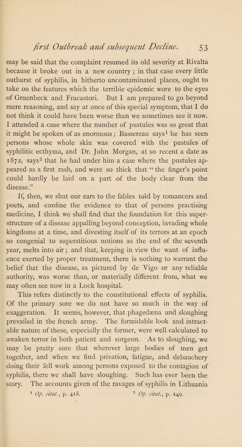 may be said that the complaint resumed its old severity at Rivalta because it broke out in a new country; in that case every little outburst of syphilis, in hitherto uncontaminated places, ought to take on the features which the terrible epidemic wore to the eyes of Gruenbeck and Fracastori. But I am prepared to go beyond mere reasoning, and say at once of this special symptom, that I do not think it could have been worse than we sometimes see it now. I attended a case where the number of pustules was so great that it might be spoken of as enormous; Bassereau says1 he has seen persons whose whole skin was covered with the pustules of syphilitic ecthyma, and Dr. John Morgan, at so recent a date as 1872, says2 that he had under him. a case where the pustules ap¬ peared as a first rash, and were so thick that “ the finger’s point could hardly be laid on a part of the body clear from the disease.” If, then, we shut our ears to the fables told by romancers and poets, and confine the evidence to that of persons practising medicine, I think we shall find that the foundation for this super¬ structure of a disease appalling beyond conception, invading whole kingdoms at a time, and divesting itself of its terrors at an epoch so congenial to superstitious notions as the end of the seventh year, melts into air; and that, keeping in view the want of influ¬ ence exerted by proper treatment, there is nothing to warrant the belief that the disease, as pictured by de Vigo or any reliable authority, was worse than, or materially different from, what we may often see now in a Lock hospital. This refers distinctly to the constitutional effects of syphilis. Of the primary sore we do not have so much in the way of exaggeration. It seems, however, that phagedaena and sloughing prevailed in the french army. The formidable look and intract¬ able nature of these, especially the former, were well calculated to awaken terror in both patient and surgeon. As to sloughing, we may be pretty sure that wherever large bodies of men get together, and when we find privation, fatigue, and debauchery doing their fell work among persons exposed to the contagion of syphilis, there we shall have sloughing. Such has ever been the story. The accounts given of the ravages of syphilis in Lithuania 1 Op. citat., p. 418. 2 Op. citat., p. 149,