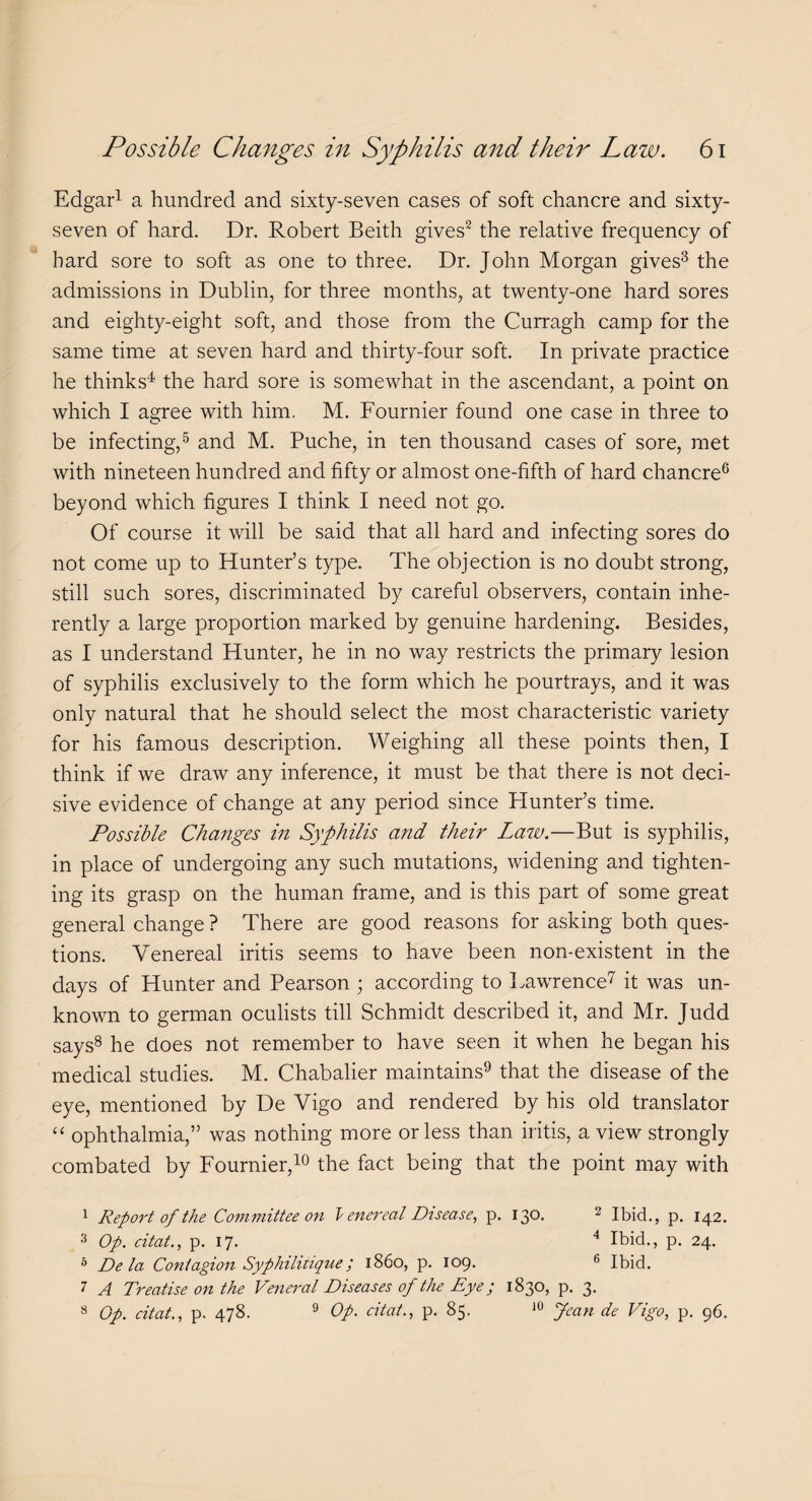 Edgar1 a hundred and sixty-seven cases of soft chancre and sixty- seven of hard. Dr. Robert Beith gives2 the relative frequency of hard sore to soft as one to three. Dr. John Morgan gives3 the admissions in Dublin, for three months, at twenty-one hard sores and eighty-eight soft, and those from the Curragh camp for the same time at seven hard and thirty-four soft. In private practice he thinks4 the hard sore is somewhat in the ascendant, a point on which I agree with him. M. Fournier found one case in three to be infecting,5 and M. Puche, in ten thousand cases of sore, met with nineteen hundred and fifty or almost one-fifth of hard chancre6 beyond which figures I think I need not go. Of course it will be said that all hard and infecting sores do not come up to Hunter’s type. The objection is no doubt strong, still such sores, discriminated by careful observers, contain inhe¬ rently a large proportion marked by genuine hardening. Besides, as I understand Hunter, he in no way restricts the primary lesion of syphilis exclusively to the form which he pourtrays, and it was only natural that he should select the most characteristic variety for his famous description. Weighing all these points then, I think if we draw any inference, it must be that there is not deci¬ sive evidence of change at any period since Plunter’s time. Possible Changes in Syphilis and their Law.—But is syphilis, in place of undergoing any such mutations, widening and tighten¬ ing its grasp on the human frame, and is this part of some great general change ? There are good reasons for asking both ques¬ tions. Venereal iritis seems to have been non-existent in the days of Hunter and Pearson ; according to Lawrence7 it was un¬ known to german oculists till Schmidt described it, and Mr. Judd says8 he does not remember to have seen it when he began his medical studies. M. Chabalier maintains9 that the disease of the eye, mentioned by De Vigo and rendered by his old translator “ ophthalmia,” was nothing more or less than iritis, a view strongly combated by Fournier,10 the fact being that the point may with 1 Report of the Committee on l enereal Disease, p. 130. 2 Ibid., p. 142. 3 Op. citat., p. 17. 4 Ibid., p. 24. 5 De la Contagion Syphilitique; i860, p. 109. 6 Ibid. 7 A Treatise on the Veneral Diseases of the Eye; 1830, p. 3. 8 Op. citat., p, 478. 9 Op. citat., p. 85. 10 Jean de Vigo, p. 96.