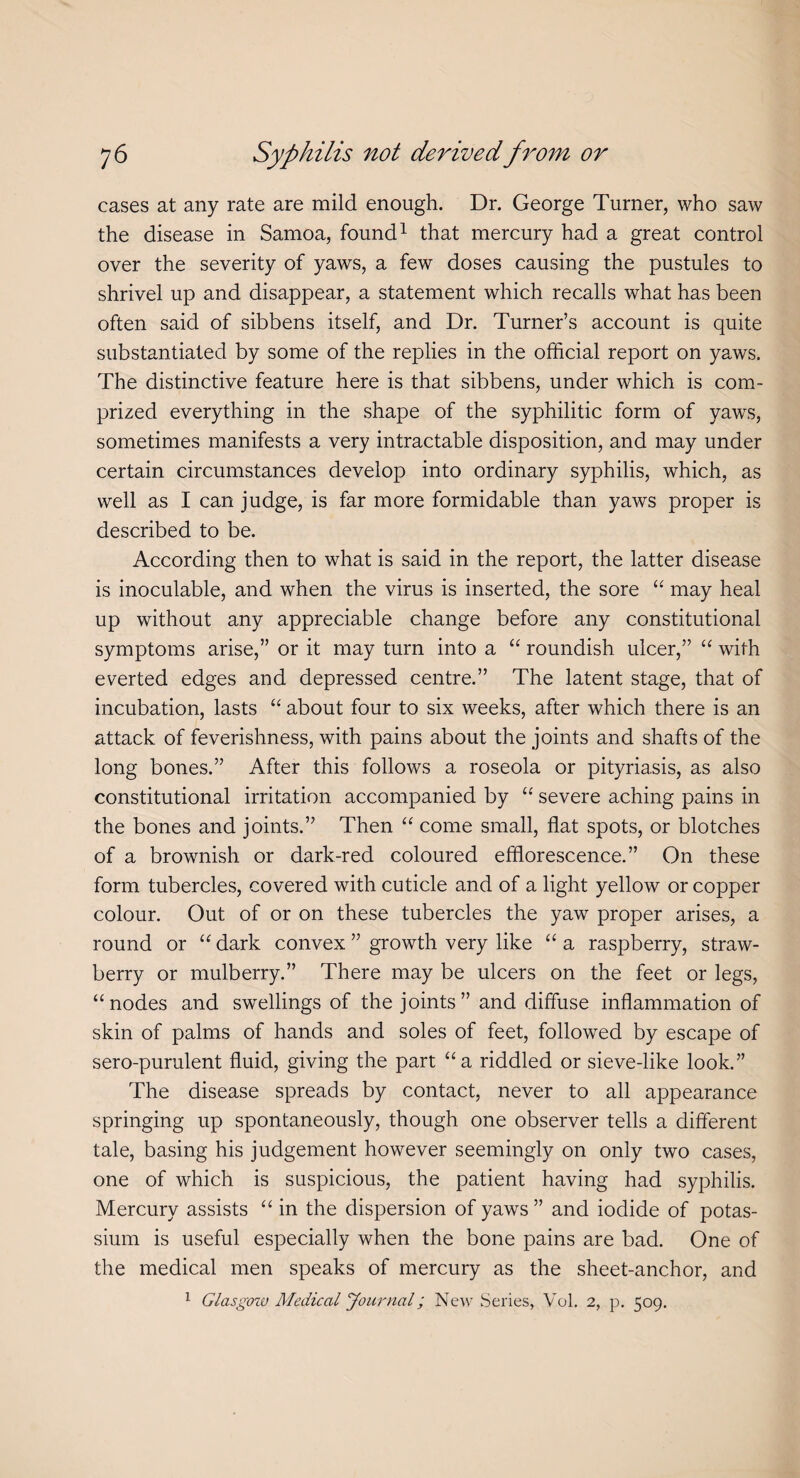 cases at any rate are mild enough. Dr. George Turner, who saw the disease in Samoa, found1 that mercury had a great control over the severity of yaws, a few doses causing the pustules to shrivel up and disappear, a statement which recalls what has been often said of sibbens itself, and Dr. Turner’s account is quite substantiated by some of the replies in the official report on yaws. The distinctive feature here is that sibbens, under which is com¬ prized everything in the shape of the syphilitic form of yaws, sometimes manifests a very intractable disposition, and may under certain circumstances develop into ordinary syphilis, which, as well as I can judge, is far more formidable than yaws proper is described to be. According then to what is said in the report, the latter disease is inoculable, and when the virus is inserted, the sore “ may heal up without any appreciable change before any constitutional symptoms arise,” or it may turn into a “ roundish ulcer,” “ with everted edges and depressed centre.” The latent stage, that of incubation, lasts “ about four to six weeks, after which there is an attack of feverishness, with pains about the joints and shafts of the long bones.” After this follows a roseola or pityriasis, as also constitutional irritation accompanied by “ severe aching pains in the bones and joints.” Then “ come small, flat spots, or blotches of a brownish or dark-red coloured efflorescence.” On these form tubercles, covered with cuticle and of a light yellow or copper colour. Out of or on these tubercles the yaw proper arises, a round or “ dark convex ” growth very like “ a raspberry, straw¬ berry or mulberry.” There may be ulcers on the feet or legs, “nodes and swellings of the joints” and diffuse inflammation of skin of palms of hands and soles of feet, followed by escape of sero-purulent fluid, giving the part “a riddled or sieve-like look.” The disease spreads by contact, never to all appearance springing up spontaneously, though one observer tells a different tale, basing his judgement however seemingly on only two cases, one of which is suspicious, the patient having had syphilis. Mercury assists “ in the dispersion of yaws ” and iodide of potas¬ sium is useful especially when the bone pains are bad. One of the medical men speaks of mercury as the sheet-anchor, and 1 Glasgow Medical Journal; New Series, Vol. 2, p. 509.