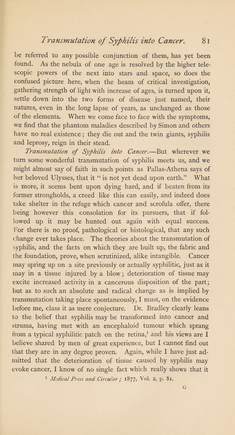 be referred to any possible conjunction of them, has yet been found. As the nebula of one age is resolved by the higher tele¬ scopic powers of the next into stars and space, so does the confused picture here, when the beam of critical investigation, gathering strength of light with increase of ages, is turned upon it, settle down into the two forms of disease just named, their natures, even in the long lapse of years, as unchanged as those of the elements. When we come face to face with the symptoms, we find that the phantom maladies described by Simon and others have no real existence; they die out and the twin giants, syphilis and leprosy, reign in their stead. Transmutation of Syphilis into Cancer.—But wherever we turn some wonderful transmutation of syphilis meets us, and we might almost say of faith in such points as Pallas-Athena says of her beloved Ulysses, that it “ is not yet dead upon earth.” What is more, it seems bent upon dying hard, and if beaten from its former strongholds, a creed like this can easily, and indeed does take shelter in the refuge which cancer and scrofula offer, there being however this consolation for its pursuers, that if fol¬ lowed up it may be hunted out again with equal success. For there is no proof, pathological or histological, that any such change ever takes place. The theories about the transmutation of syphilis, and the facts on which they are built up, the fabric and the foundation, prove, when scrutinized, alike intangible. Cancer may spring up on a site previously or actually syphilitic, just as it may in a tissue injured by a blow; deterioration of tissue may excite increased activity in a cancerous disposition of the part; but as to such an absolute and radical change as is implied by transmutation taking place spontaneously, I must, on the evidence before me, class it as mere conjecture. Dr. Bradley clearly leans to the belief that syphilis may be transformed into cancer and struma, having met with an encephaloid tumour which sprang from a typical syphilitic patch on the retina,1 and his views are I believe shared by men of great experience, but I cannot find out that they are in any degree proven. Again, while I have just ad¬ mitted that the deterioration of tissue caused by syphilis may evoke cancer, I know of no single fact which really shows that it 1 Medical Press and Circular; 1877, Vol. 2, p. 81. G