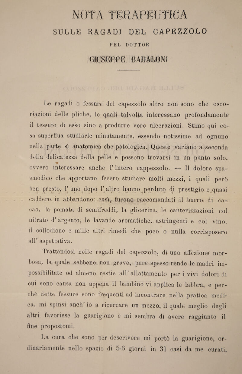 SULLE RAGADI DEL CAPEZZOLO Le ragadi o fessure del capezzolo altro non sono che esco¬ riazioni delle pliche, le quali talvolta interessano profondamente il tessuto di esso sino a produrre vere ulcerazioni. Stimo qui co¬ sa superflua studiarle minutamente, essendo notissime ad ognuno nella parte sì anatomica che patologica. Queste variano a seconda della delicatezza della pelle e possono trovarsi in un punto solo, ovvero interessare anche V intero cappezzolo. — Il dolore spa¬ smodico che apportano fecero studiare molti mezzi, i quali però ben presto, 1’ uno dopo 1’ altro hanno perduto di prestigio e quasi caddero in abbandono: così,, furono raccomandati il burro di ca¬ cao, la pomata di semifreddi, la glicerina, le cauterizzazioni col nitrato d’argento, le lavande aromatiche, astringenti e col vino, il collodione e mille altri rimedi che poco o nulla corrisposero all’ aspettativa. trattandosi nelle ragadi del capezzolo, di una affezione mor¬ bosa, la quale sebbene non grave, pure spesso rende le madri im¬ possibilitate od almeno restie all’ allattamento per i vivi dolori di cui sono causa non appena il bambino vi applica le labbra, e per¬ chè dette fessure sono frequenti ad incontrare nella pratica medi¬ ca, mi spinsi anch io a ricercare un mezzo, il quale meglio degli altri favorisse la guarigione e mi sembra di avere raggiunto il fine propostomi. La cura che sono per descrivere mi portò la guarigione, or¬ dinariamente nello spazio di 5-6 giorni in 31 casi da me curati,