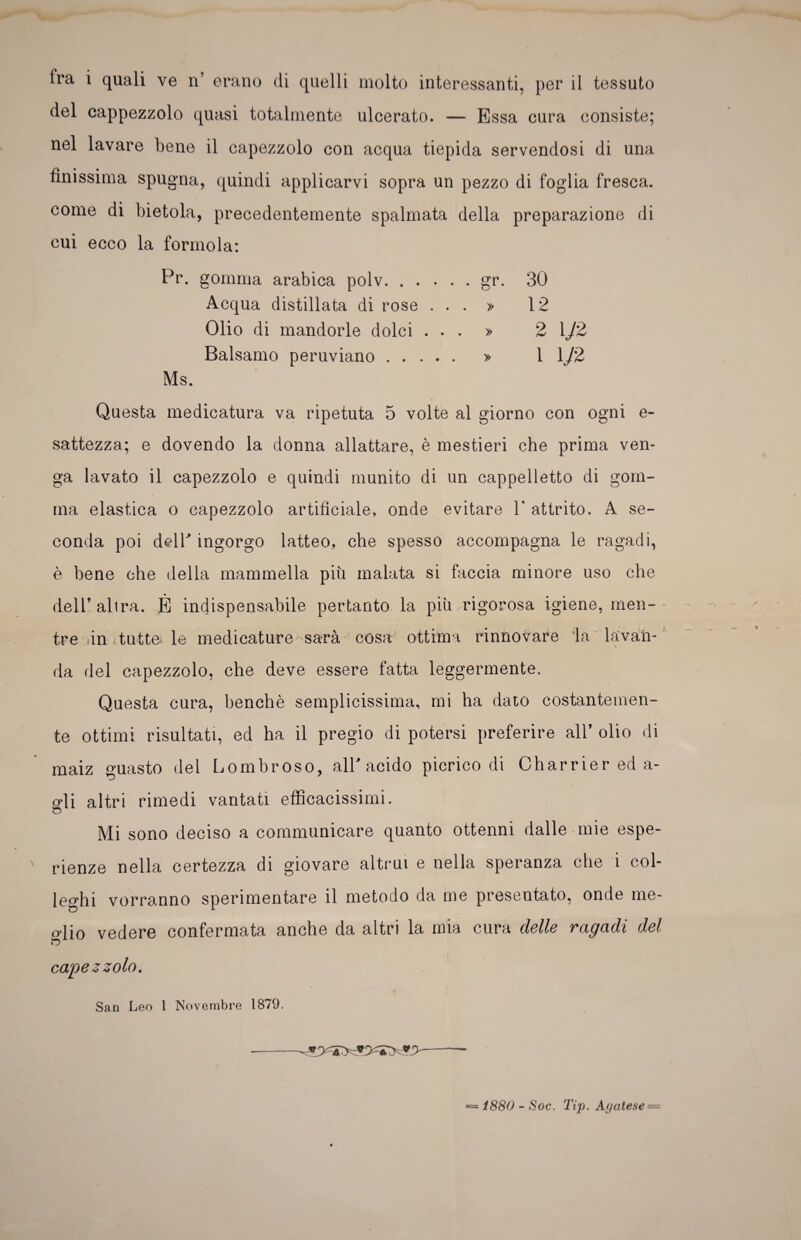 tra i quali ve n’ erano di quelli molto interessanti, per il tessuto del cappezzolo quasi totalmente ulcerato. — Essa cura consiste; nel lavare bene il capezzolo con acqua tiepida servendosi di una finissima spugna, quindi applicarvi sopra un pezzo di foglia fresca, come di bietola, precedentemente spalmata della preparazione di cui ecco la forinola: Pr. gomma arabica polv.gr. 30 Acqua distillata di rose ... » 12 Olio di mandorle dolci ... » 2 \J2 Balsamo peruviano. » 11/2 Ms. Questa medicatura va ripetuta 5 volte al giorno con ogni e- sattezza; e dovendo la donna allattare, è mestieri che prima ven¬ ga lavato il capezzolo e quindi munito di un cappelletto di gom¬ ma elastica o capezzolo artificiale, onde evitare 1' attrito. A se¬ conda poi dell' ingorgo latteo, che spesso accompagna le ragadi, è bene che della mammella più malata si faccia minore uso che dell’altra. È indispensabile pertanto la piìurigorosa igiene, men¬ tre in tutte le medicature^sarà cosa ottima rinnovare la lavan- da del capezzolo, che deve essere fatta leggermente. Questa cura, benché semplicissima, mi ha dato costantemen¬ te ottimi risultati, ed ha il pregio di potersi preferire all’ olio di maiz guasto del Lombroso, all'acido picrico di Charrier ed a- o’ii altri rimedi vantati efficacissimi. o Mi sono deciso a communicare quanto ottenni dalle mie espe¬ rienze nella certezza di giovare altrui e nella speranza che i col¬ leghi vorranno sperimentare il metodo da me presentato, onde me- o'iio vedere confermata anche da altri la mia cura delle vac/adi del capezzolo. San Leo 1 Novembre 1S79. *= 1880 - Soc. Tip. Agatese