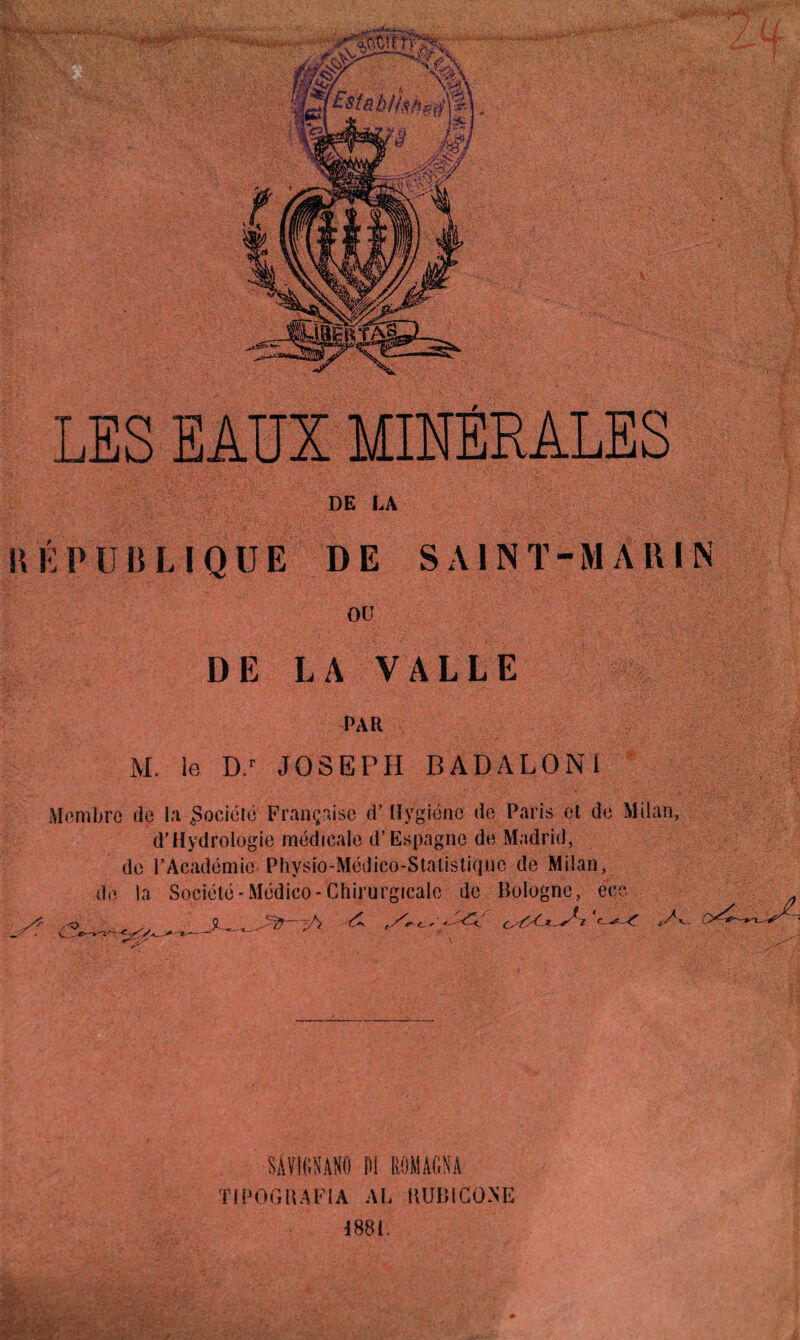 LES EAUX MINERALES DE LA \\ É PUBLIQUE DE S A1N T-M A RI N ou DE LA VALLE PAR M. le D.r JOSEPH BADALON1 Membre de la Société Française d’Hygiène de Paris et de Milan, d'Hydrologie médicale d’Espagne de Madrid, de l’Académie Physio-Médico-Statistiqno de Milan, de la Société-Médico-Chirurgicale de Bologne, eec SÂY1GNAN0 DI ROM AON A Tl PDG B A FIA AL HUB ICONE 1881. /