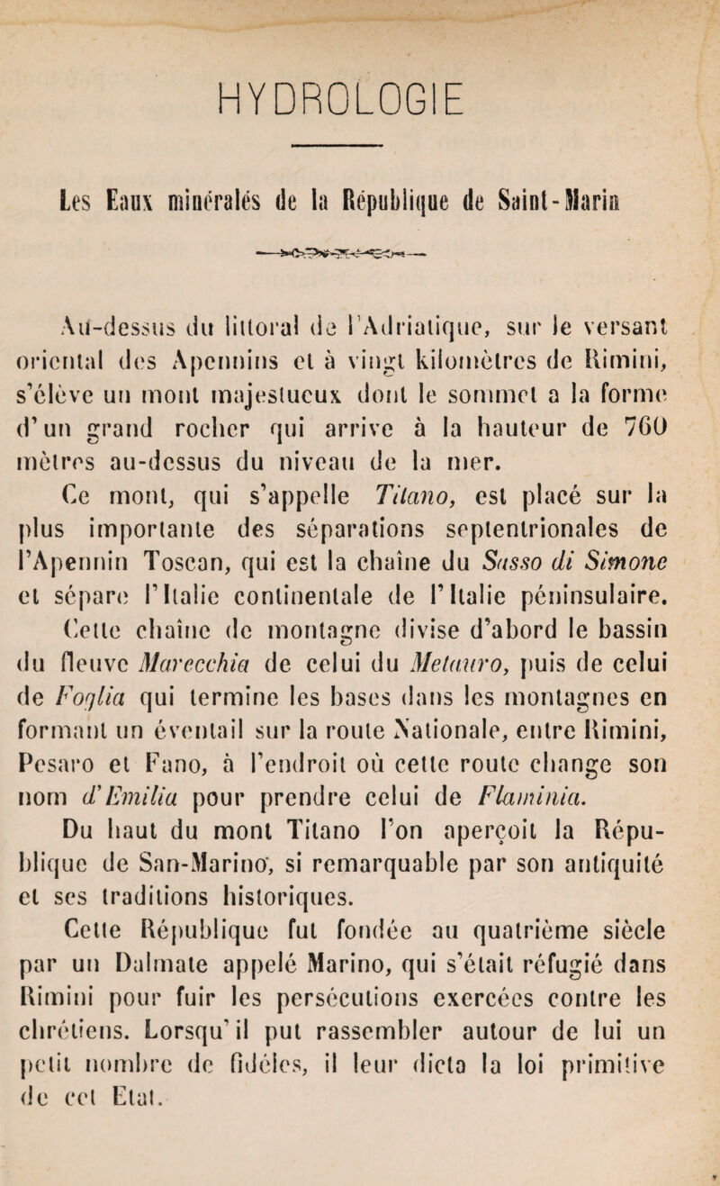 HYDROLOGIE Les Eaux minérales de la République de Saint-Maria Au-dessus du littoral de 1 Adriatique, sur le versant oriental des Apennins el à vingt kilomètres de Rimini, s’élève un mont majestueux dont le sommet a la forme d’un grand rocher qui arrive à la hauteur de 760 mètres au-dessus du niveau de la mer. Ce mont, qui s’appelle Tilano, est placé sur la plus importante des séparations septentrionales de l’Apennin Toscan, qui est la chaîne du Susso di Simone et sépare l’Italie continentale de l’Italie péninsulaire. Cette chaîne de montagne divise d’abord le bassin du fleuve Marecchia de celui du Metauro, puis de celui de Foqlia qui termine les bases dans les montagnes en formant un éventail sur la route Nationale, entre Rimini, Pesaro et Fano, à l’endroit où cette route change son nom d*Emilia pour prendre celui de Flaminia. Du haut du mont Titano l’on aperçoit la Répu¬ blique de San-Marino‘, si remarquable par son antiquité et ses traditions historiques. Celte République fut fondée au quatrième siècle par un Dulmale appelé Marino, qui s’était réfugié dans Rimini pour fuir les persécutions exercées contre les chrétiens. Lorsqu' il put rassembler autour de lui un petit nombre de fidèles, il leur dicta la loi primitive de cet Etat.