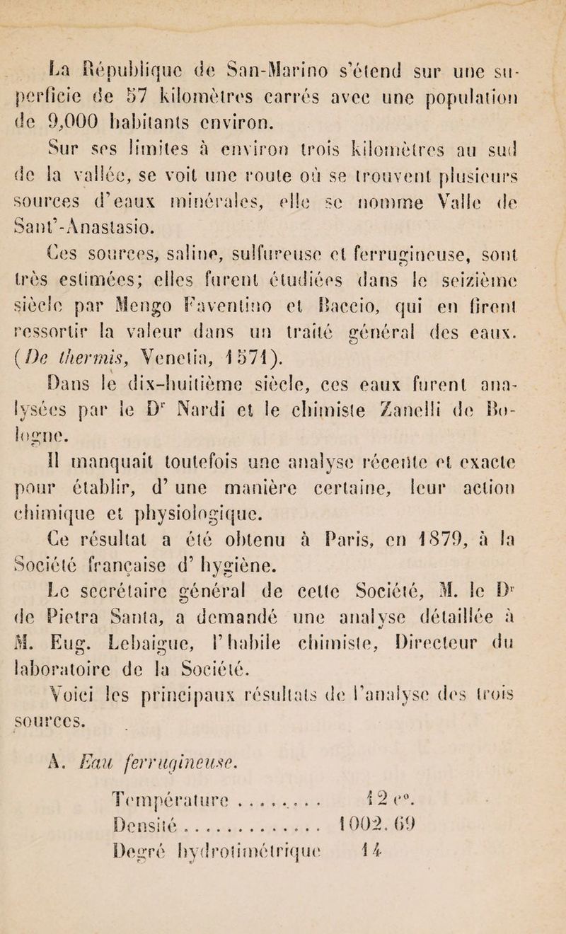 La République de San-Marino s’étend sur une su- perficie de 57 kilomètres carrés avec une population de 9,000 habitants environ. Sur ses limites à environ trois kilomètres au sud de la vallée, se voit une route où se trouvent plusieurs sources d’eaux minérales, elle se nomme Va 11e de Sant’-Anastasio. Ces sources, saline, sulfureuse et ferrugineuse, sont très estimées; elles furent étudiées dans le seizième siècle par Mengo Faventino et Baccio, qui en firent ressortir la valeur dans un traité général des eaux. (De lhermis, Venelia, 1571). Dans le dix-huitième siècle, ces eaux furent ana~ lysées par le D1' Nardi et le chimiste Zanelli de Bo¬ logne. îl manquait toutefois une analyse récente et exacte pour établir, d’une manière certaine, leur action chimique et physiologique. Ce résultat a été obtenu à Paris, en 1879, à la Société française d’hygiène. Le secrétaire général de celte Société, M. le D1 de Pietra Santa, a demandé une analyse détaillée à M. Eug. Lebaigue, l’habile chimiste, Directeur du laboratoire de la Société. Voici les principaux résultats de l’analyse des trois sources. A. Eau ferrugineuse. Température. Densité. De gré hydrôtimétrique i z c 1002.69 H