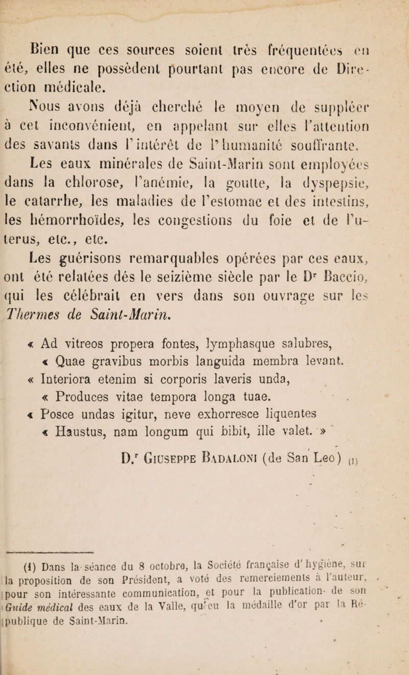 Bien que ces sources soient très fréquentées en été, elles ne possèdent pourtant pas encore de Dire* ction médicale. Nous avons déjà cherché le moyen de suppléer à cet inconvénient, en appelant sur elles l'attention des savants dans F intérêt de l’humanité soutirante. Les eaux minérales de Saint-Marin sont employées dans la chlorose, l’anémie, la goutte, la dyspepsie, le catarrhe, les maladies de l’estomac et des intestins, les hémorrhoïdes, les congestions du foie et de To¬ tems, etc., etc. Les guérisons remarquables opérées par ces eaux, ont été relatées dés le seizième siècle par le Dr Baccio, qui les célébrait en vers dans son ouvrage sur les Thermes de Saint-Marin. « Ad vitreos propera fontes, lymphasque salubres, « Quae gravibus morbis languida membra levant. « Interiora etenim si corporis laveris unda, « Produces vitae tempora longa tuae. « Posce undas igitur, neve exhorresce liquentes « Haustus, nam longum qui bibit, ille valet. » i D.r Giuseppe Badaloni (de San Léo) {]) (1) Dans la séance du 8 octobre, la Société française d’hygiène, sur la proposition de son Président, a voté des remerciements a 1 auteur, pour son intéressante communication, et pour la publication* de son Guide médical des eaux de la Yalle, qu’eu la médaille d or pai la Ré¬ publique de Saint-Marin.