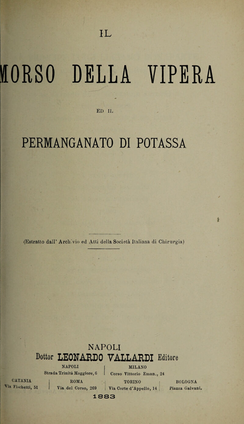 IL (ORSO DELLA VIPERA . ED IL PERMANGANATO DI POTASSA * -(Estratto dall’ Archivio ed Atti della Società Italiana di Chirurgia) napoli Dottor LEONARDO VALLARDI Editore NAPOLI I MILANO Strada Trinità Maggiore, 6 | Corso Vittorio Eman., 24 CATANIA ROMA TORINO BOLOGNA 'ia ticchetti, 51 Via del Corso, 269 i Via Corte d’Appello, 14 Piazza Galvani. 1SS3