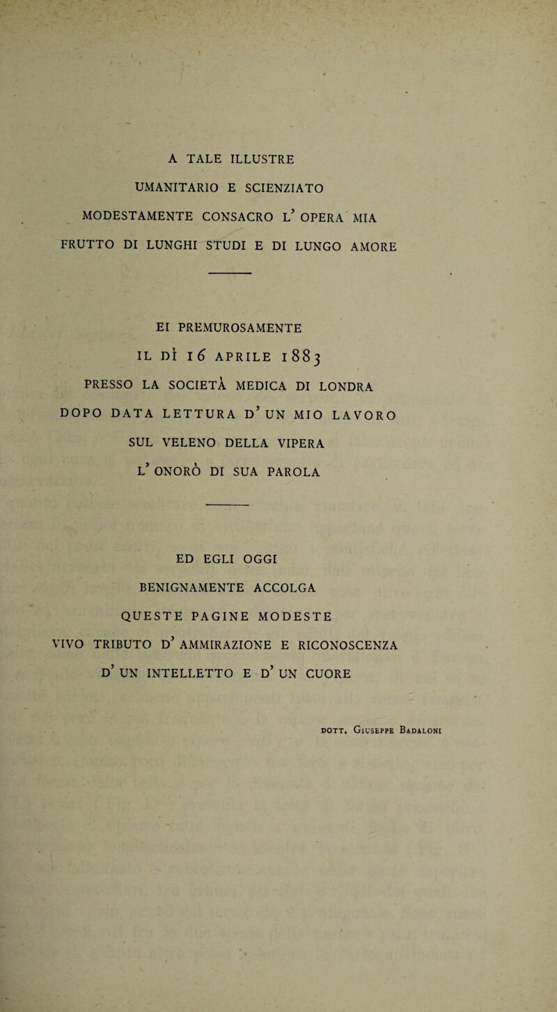 A TALE ILLUSTRE UMANITARIO E SCIENZIATO MODESTAMENTE CONSACRO L? OPERA MIA FRUTTO DI LUNGHI STUDI E DI LUNGO AMORE EI PREMUROSAMENTE IL DÌ I 6 APRILE 1883 PRESSO LA SOCIETÀ MEDICA DI LONDRA DOPO DATA LETTURA D’ UN MIO LAVORO SUL VELENO DELLA VIPERA l’ ONORÒ DI SUA PAROLA ED EGLI OGGI BENIGNAMENTE ACCOLGA QUESTE PAGINE MODESTE VIVO TRIBUTO D’ AMMIRAZIONE E RICONOSCENZA D’ UN INTELLETTO E d’ UN CUORE dott. Giuseppe Badaloni