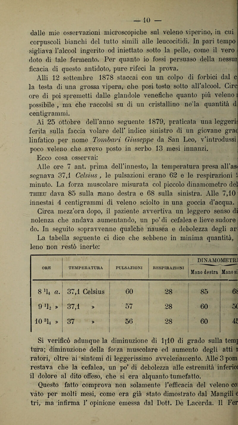 dalle mie osservazioni microscopiche sul veleno viperino, in cui corpuscoli bianchi del tutto simili alle leucocitidi. In pari tempo sigliava l’alcool ingerito od iniettato sotto la pelle, come il vero doto di tale fermento. Per quanto io fossi persuaso della nessur ficacia di questo antidoto, pure rifeci la prova. Alti 12 settembre 1878 staccai con un colpo di forbici dal c la testa di una grossa vipera, che posi tosto sotto all’alcool. Circ ore di poi spremetti dalle glandole venefiche quanto più veleno i possibile , ma che raccolsi su di un cristallino ne’la quantità d: centigrammi. Ai 25 ottobre deiranno seguente 1879, praticata una leggeri; ferita sulla faccia volare dell’ indice sinistro di un giovane grac linfatico per nome Tombari Giuseppe da San Leo, v’introdussi poco veleno che avevo posto in serbo 13 mesi innanzi. Ecco cosa osservai: Alle ore 7 ant. prima dell’innesto, la temperatura presa all’as< segnava 37,1 Celsius , le pulsazioni erano 62 e le respirazioni ‘ minuto. La forza muscolare misurata col piccolo dinamometro del thieu dava 85 sulla mano destra e 68 sulla sinistra. Alle 7,10 innestai 4 centigrammi di veleno sciolto in una goccia d’acqua. Circa mezz’ora dopo, il paziente avvertiva un leggero senso di nolenza che andava aumentando, un po’di cefalea e lieve sudore do. In seguito sopravvenne qualche nausea e debolezza degli ar La tabella seguente ci dice che sebbene in minima quantità, lene non restò inerte: ORE TEMPERATURA PULSAZIONI RESPIRAZIONI DINAMOMETRI j Mano destra Manosi j • « CO 37,1 Celsius 60 00 Oi 85 co 9 D2 » 37,1 » 57 28 60 5( A CO o TH A CO 56 28 60 Al Si verificò adunque la diminuzione di lpl0 di grado sulla temj tura; diminuzione della forza muscolare ed aumento degli atti i ratori, oltre ai sintomi di leggerissimo avvelenamento. Alle 3 pom restava che la cefalea, un po’ di debolezza alle estremità inferioi il dolore al dito offeso, che si era alquanto tumefatto. Questo fatto comprova non solamente l’efficacia del veleno co: vàto per molti mesi, come era già stato dimostrato dal Mangili e tri, ma infirma Y opinione emessa dal Dott. De Lacerda. Il Fer
