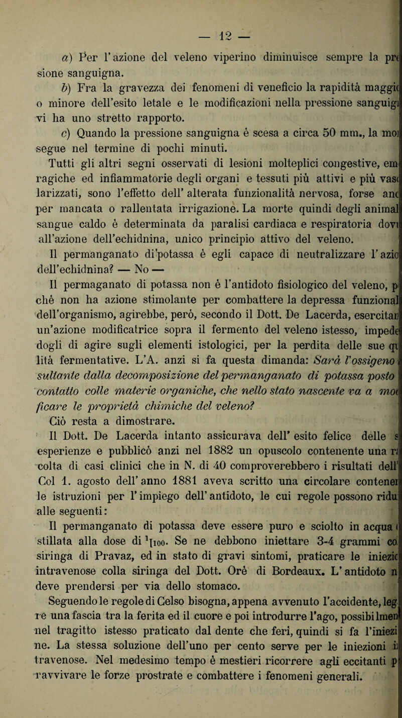 a) Per l’azione del veleno viperino diminuisce sempre la pn sione sanguigna. b) Fra la gravezza dei fenomeni di venefìcio la rapidità maggk o minore dell’esito letale e le modificazioni nella pressione sanguigi vi ha uno stretto rapporto. c) Quando la pressione sanguigna è scesa a circa 50 mm., la moj segue nel termine di pochi minuti. Tutti gli altri segni osservati di lesioni molteplici congestive, em ragiche ed infiammatorie degli organi e tessuti più attivi e più vas< larizzati, sono l’effetto dell’ alterata funzionalità nervosa, forse anc| per mancata o rallentata irrigazione. La morte quindi degli animai sangue caldo è determinata da paralisi cardiaca e respiratoria dovi all’azione dell’echidnina, unico principio attivo del veleno. Il permanganato di'potassa è egli capace di neut ralizzare l’azioj dell’echidnina? — No — Il permaganato di potassa non è l’antidoto fisiologico del veleno, p eliè non ha azione stimolante per combattere la depressa funzionali dell’organismo, agirebbe, però, secondo il Dott. De Lacerda, esercitar! un’azione modificatrice sopra il fermento del veleno istesso, impedei dogli di agire sugli elementi istologici, per la perdita delle sue qi lità fermentative. L’A. anzi si fa questa dimanda: Sarà Vossigeno : saltante dalla decomposizione del permanganato di potassa posto ! contatto colle materie organiche, che nello stato nascente va a mot ficare le proprietà chimiche del velenoì Ciò resta a dimostrare. Il Dott. De Lacerda intanto assicurava delT esito felice delle s esperienze e pubblicò anzi nel 1882 un opuscolo contenente una ri colta di casi clinici che in N. di 40 comproverebbero i risultati dell1 Col 1. agosto dell’anno 1881 aveva scritto una circolare contener le istruzioni per l’impiego dell’ antidoto, le cui regole possono ridu: alle seguenti: Il permanganato di potassa deve essere puro e sciolto in acqua d stillata alla dose di ^ioo. Se ne debbono iniettare 3-4 grammi caj siringa di Pravaz, ed in stato di gravi sintomi, praticare le iniezici intravenose colla siringa del Dott. Orò di Bordeaux. L’antidoto n deve prendersi per via dello stomaco. Seguendole regole di Celso bisogna, appena avvenuto l’accidente, leg: re una fascia tra la ferita ed il cuore e poi introdurre Lago, possibilmen nel tragitto istesso praticato dal dente che feri, quindi si fa l’iniezil ne. La stessa soluzione deil’uno per cento serve per le iniezioni il travenose. Nel medesimo tempo è mestieri ricorrere agli eccitanti p ravvivare le forze prostrate e combattere i fenomeni generali.