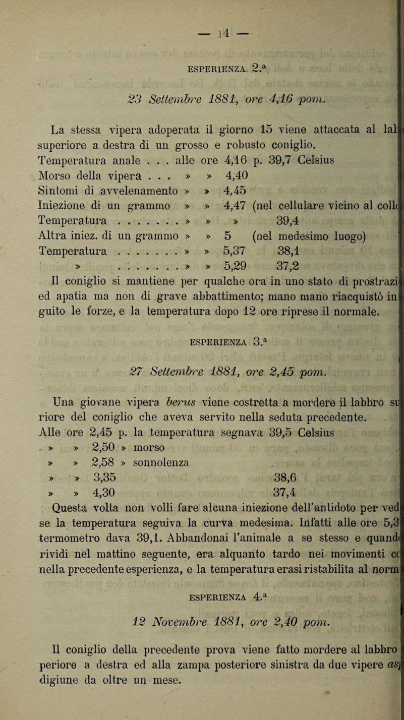 ESPERIENZA 2.a, s* . . . . t | % x \ * i \ . t.) . ■ • • < . ' ■„ j 23 Settembre 1881, ore 4,16 poni. La stessa vipera adoperata il giorno 15 viene attaccata al lai superiore a destra di un grosso e robusto coniglio. Temperatura anale . . . alle ore 4,16 p. 39,7 Celsius Morso della vipera ... » » 4,40 Sintomi di avvelenamento » » 4,45 Iniezione di un grammo » » 4,47 (nel cellulare vicino al colle Temperatura.» » » 39,4 Altra iniez. di un grammo » » 5 (nel medesimo luogo) Temperatura.» » 5,37 38,1 » . ..» » 5,29 37,2 I Il coniglio si mantiene per qualche ora in uno stato di prostrazi ed apatia ma non di grave abbattimento; mano mano riacquistò in j guito le forze, e la temperatura dopo 12 ore riprese il normale. ESPERIENZA 3.a 27 Settembre 1881, ore 2,45 pom. Una giovane vipera berus viene costretta a mordere il labbro su riore del coniglio che aveva servito nella seduta precedente. Alle ore 2,45 p. la temperatura segnava 39,5 Celsius » » 2,50 » morso » » 2,58 » sonnolenza » » 3,35 38,6 » » 4,30 37,4 Questa volta non volli fare alcuna iniezione dell’antidoto per ved se la temperatura seguiva la curva medesima. Infatti alle ore 5,3 termometro dava 39,1. Abbandonai l’animale a se stesso e quand< rividi nel mattino seguente, era alquanto tardo nei movimenti cc nella precedente esperienza, e la temperatura erasi ristabilita al norm ESPERIENZA 4.a 12 Novembre 1881, ore 2,40 pom. Il coniglio della precedente prova viene fatto mordere al labbro periore a destra ed alla zampa posteriore sinistra da due vipere as\ digiune da oltre un mese.