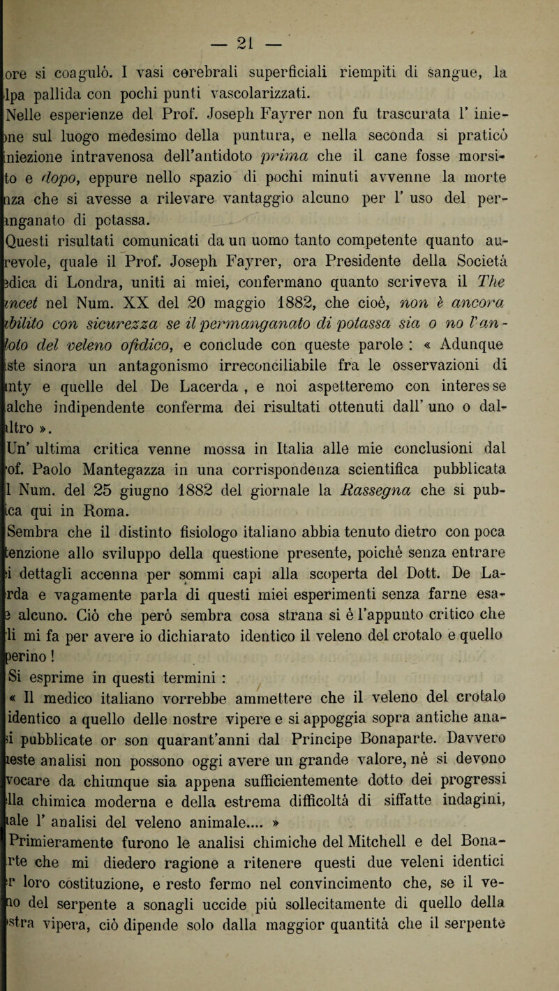 ore si coagulò. I vasi cerebrali superficiali riempiti di sangue, la Ipa pallida con pochi punti vascolarizzati. Nelle esperienze del Prof. Joseph Fayrer non fu trascurata Y inie- >ne sul luogo medesimo della puntura, e nella seconda si praticò iniezione intravenosa dell’antidoto prima che il cane fosse morsi- to e dopo, eppure nello spazio di pochi minuti avvenne la morte nza che si avesse a rilevare vantaggio alcuno per 1’ uso del per- mganato di potassa. Questi risultati comunicati da un uomo tanto competente quanto au- revole, quale il Prof. Joseph Fayrer, ora Presidente della Società 3dica di Londra, uniti ai miei, confermano quanto scriveva il The mcet nel Num. XX del 20 maggio 1882, che cioè, non è ancora ibilito con sicurezza se il permanganato di potassa sia o no Van- loto del veleno ofìdico, e conclude con queste parole : « Adunque iste sinora un antagonismo irreconciliabile fra le osservazioni di mty e quelle del De Lacerda , e noi aspetteremo con interesse alche indipendente conferma dei risultati ottenuti dall’ uno o dal- dtro ». Un’ ultima critica venne mossa in Italia alle mie conclusioni dal •of. Paolo Mantegazza in una corrispondenza scientifica pubblicata 1 Num. del 25 giugno 1882 del giornale la Rassegna che si pub¬ ica qui in Roma. Sembra che il distinto fisiologo italiano abbia tenuto dietro con poca tenzione allo sviluppo della questione presente, poiché senza entrare si dettagli accenna per sommi capi alla scoperta del Dott. De La¬ rda e vagamente parla di questi miei esperimenti senza farne esa- 3 alcuno. Ciò che però sembra cosa strana si è l’appunto critico che li mi fa per avere io dichiarato identico il veleno del crotalo e quello perino ! Si esprime in questi termini : « Il medico italiano vorrebbe ammettere che il veleno del crotalo identico a quello delle nostre vipere e si appoggia sopra antiche alia¬ si pubblicate or son quarantanni dal Principe Bonaparte. Davvero leste analisi non possono oggi avere un grande valore, nè si devono vocare da chiunque sia appena sufficientemente dotto dei progressi Ila chimica moderna e della estrema difficoltà di siffatte indagini, iale 1’ analisi del veleno animale.... » Primieramente furono le analisi chimiche del Mitchell e del Bona¬ rie che mi diedero ragione a ritenere questi due veleni identici >r loro costituzione, e resto fermo nel convincimento che, se il ve- ao del serpente a sonagli uccide più sollecitamente di quello della ,s!ra vipera, ciò dipende solo dalla maggior quantità che il serpente