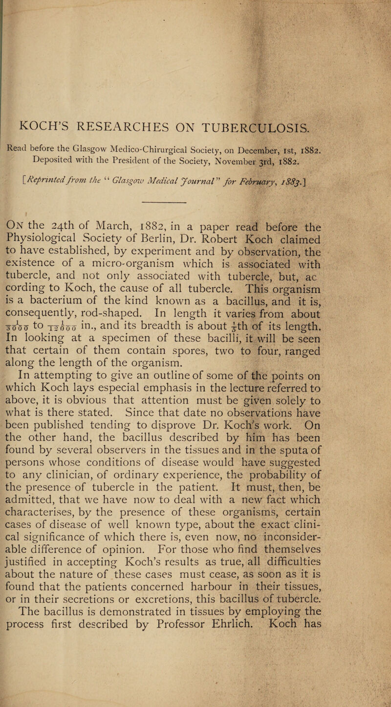KOCH’S RESEARCHES ON TUBERCULOSIS. Read before the Glasgow Medico-Chirurgical Society, on December, 1st, 1882. Deposited with the President of the Society, November 3rd, 1882. [ Reprinted from the “ Glasgow Medical Journal” for February, 1883.} On the 24th of March, 1882, in a paper read before the Physiological Society of Berlin, Dr. Robert Koch claimed to have established, by experiment and by observation, the existence of a micro-organism which is associated with tubercle, and not only associated with tubercle, but, ac cording to Koch, the cause of all tubercle. This organism is a bacterium of the kind known as a bacillus, and it is, consequently, rod-shaped. In length it varies from about 3-0W to Toj-oo in-, and its breadth is about £th of its length. In looking at a specimen of these bacilli, it will be seen that certain of them contain spores, two to four, ranged along the length of the organism. In attempting to give an outline of some of the points on which Koch lays especial emphasis in the lecture referred to above, it is obvious that attention must be given solely to what is there stated. Since that date no observations have been published tending to disprove Dr. Koch's work. On the other hand, the bacillus described by him has been found by several observers in the tissues and in the sputa of persons whose conditions of disease would have suggested to any clinician, of ordinary experience, the probability of the presence of tubercle in the patient. It must, then, be admitted, that we have now to deal with a new fact which characterises, by the presence of these organisms, certain cases of disease of well known type, about the exact clini¬ cal significance of which there is, even now, no inconsider¬ able difference of opinion. For those who find themselves justified in accepting Koch’s results as true, all difficulties about the nature of these cases must cease, as soon as it is found that the patients concerned harbour in their tissues, or in their secretions or excretions, this bacillus of tubercle. The bacillus is demonstrated in tissues by employing the process first described by Professor Ehrlich. Koch has