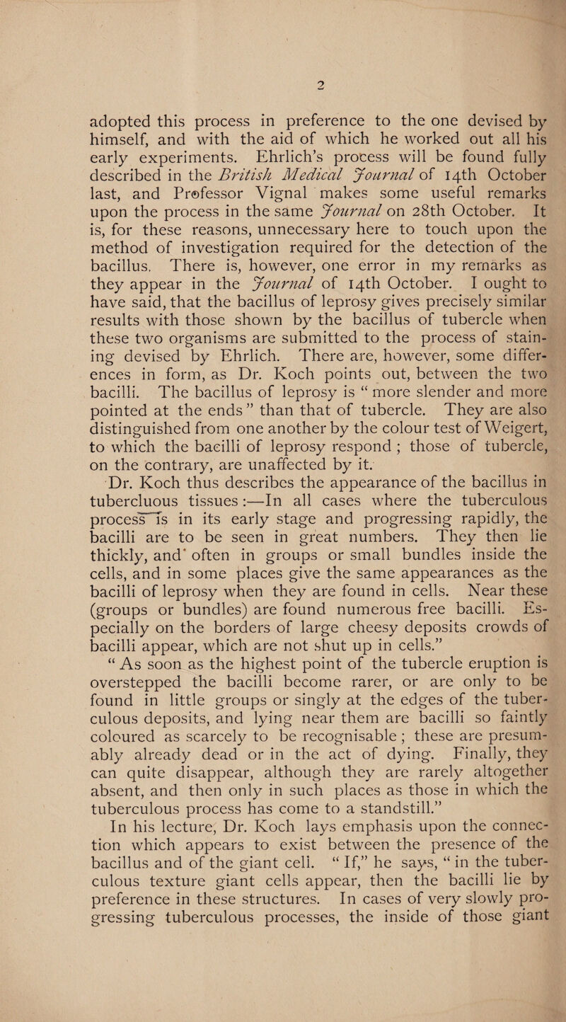 adopted this process in preference to the one devised by himself, and with the aid of which he worked out all his early experiments. Ehrlich’s process will be found fully described in the British Medical Journal of 14th October last, and Professor Vignal makes some useful remarks upon the process in the same Journal on 28th October. It is, for these reasons, unnecessary here to touch upon the method of investigation required for the detection of the bacillus. There is, however, one error in my remarks as they appear in the Journal of 14th October. I ought to have said, that the bacillus of leprosy gives precisely similar results with those shown by the bacillus of tubercle when these two organisms are submitted to the process of stain¬ ing devised by Ehrlich. There are, however, some differ¬ ences in form, as Dr. Koch points out, between the two bacilli. The bacillus of leprosy is “ more slender and more pointed at the ends ” than that of tubercle. They are also distinguished from one another by the colour test ofWeigert, to which the bacilli of leprosy respond ; those of tubercle, on the contrary, are unaffected by it. Dr. Koch thus describes the appearance of the bacillus in tubercluous tissues :—In all cases where the tuberculous proceslTTs in its early stage and progressing rapidly, the bacilli are to be seen in great numbers. They then lie thickly, and' often in groups or small bundles inside the cells, and in some places give the same appearances as the bacilli of leprosy when they are found in cells. Near these (groups or bundles) are found numerous free bacilli. Es¬ pecially on the borders of large cheesy deposits crowds of bacilli appear, which are not shut up in cells.” “ As soon as the highest point of the tubercle eruption is overstepped the bacilli become rarer, or are only to be found in little groups or singly at the edges of the tuber¬ culous deposits, and lying near them are bacilli so faintly coloured as scarcely to be recognisable ; these are presum¬ ably already dead or in the act of dying. Finally, they can quite disappear, although they are rarely altogether absent, and then only in such places as those in which the tuberculous process has come to a standstill.” In his lecture, Dr. Koch lays emphasis upon the connec¬ tion which appears to exist between the presence of the bacillus and of the giant cell. “ If,” he says, “ in the tuber¬ culous texture giant cells appear, then the bacilli lie by preference in these structures. In cases of very slowly pro¬ gressing tuberculous processes, the inside of those giant