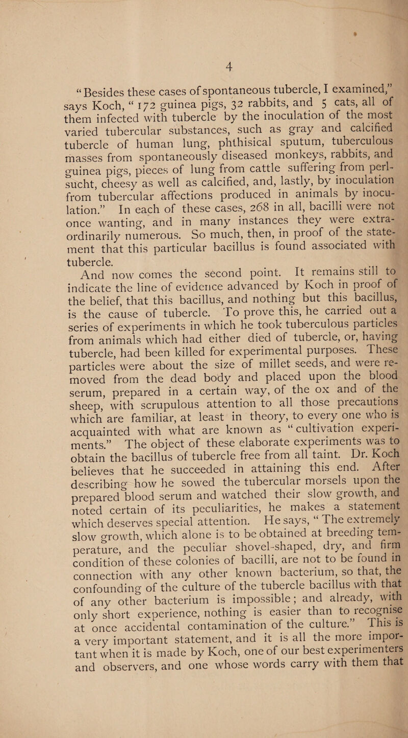 “ Besides these cases of spontaneous tubercle, I examined,” says Koch, “ 172 guinea pigs, 32 rabbits, and 5 cats, all of them infected with tubercle by the inoculation of the most varied tubercular substances, such as gray and calcified tubercle of human lung, phthisical sputum, tuberculous masses from spontaneously diseased monkeys, labbits, and guinea pigs, pieces of lung from cattle suffering from peil- sucht, cheesy as well as calcified, and, lastly, by inoculation from tubercular affections produced in animals by inocu¬ lation.” In each of these cases, 268 in all, bacilli were not once wanting, and in many instances they weie extia- ordinarily numerous. So much, then, in pi oof of the state¬ ment that this particular bacillus is found associated with tubercle. And now comes the second point. It remains still to indicate the line of evidence advanced by Koch in proof of the belief, that this bacillus, and nothing but this bacillus, is the cause of tubercle. To prove this, he carried out a series of experiments in which he took tubeiculous particles from animals which had either died of tubeicle, or, having tubercle, had been killed for experimental pui poses. These particles were about the size of millet seeds, and weie ic- moved from the dead body and placed upon the blood serum, prepared in a certain way, of the ox and of the sheep, with scrupulous attention to all those precautions which are familiar, at least in theory, to every one who is acquainted with what are known as ‘ cultivation expeii- ments.” The object of these elaborate experiments was to obtain the bacillus of tubercle free from all taint. Dr. Koch believes that he succeeded in attaining this end. After describing how he sowed the tubercular morsels upon the prepared blood serum and watched their slow growth, and noted certain of its peculiarities, he makes a statement which deserves special attention. He says, “ The extiemely slow growth, which alone is to be obtained at breeoing tem¬ perature, and the peculiar shovel-shaped, diy, and firm condition of these colonies of bacilli, are not to be lound in connection with any other known bacteiium, so that, the confounding of the culture of the tubercle bacillus with that of any other bacterium is impossible; and already, with only short experience, nothing is easier than to recognise at once accidental contamination of the culture.” This is a very important statement, and it is all the moie impor¬ tant when it is made by Koch, one of our best experimenters and observers, and one whose words carry with them that