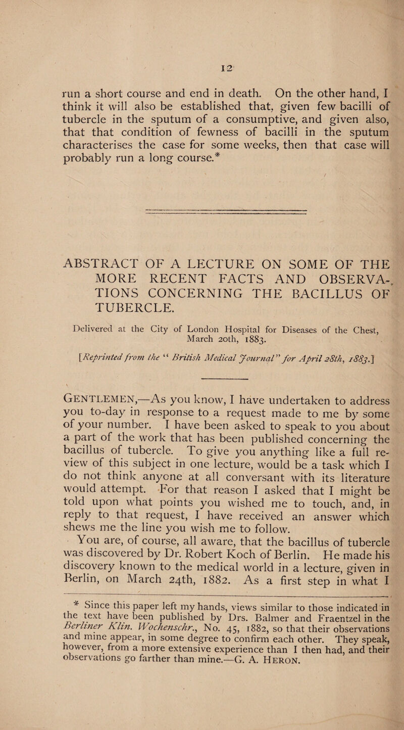 run a short course and end in death. On the other hand, I think it will also be established that, given few bacilli of tubercle in the sputum of a consumptive, and given also, that that condition of fewness of bacilli in the sputum characterises the case for some weeks, then that case will probably run a long course.* ABSTRACT OF A LECTURE ON SOME OF THE MORE RECENT FACTS AND OBSERVA-. TIONS CONCERNING THE BACILLUS OF TUBERCLE. Delivered at the City of London Hospital for Diseases of the Chest, March 20th, 1883. [Reprinted from the “ British Medical Journal” for April 28th, /88j.~\ Gentlemen,—As you know, I have undertaken to address you to-day in response to a request made to me by some of your number. I have been asked to speak to you about a part of the work that has been published concerning the bacillus of tubercle. To give you anything like a full re¬ view of this subject in one lecture, would be a task which I do not think anyone at all conversant with its literature would attempt. IHor that reason I asked that I might be told upon what points you wished me to touch, and, in reply to that request, I have received an answer which shews me the line you wish me to follow. You are, of course, all aware, that the bacillus of tubercle was discovered by Dr. Robert Koch of Berlin. He made his discovery known to the medical world in a lecture, given in Berlin, on March 24th, 1882. As a first step in what I * Since this paper left my hands, views similar to those indicated in the text have been published by Drs. Balmer and Fraentzel in the Berliner Klin. WochenschrNo. 45, 1882, so that their observations and mine appear, in some degree to confirm each other. They speak, however, from a more extensive experience than I then had, and their observations go farther than mine.—G. A. Heron.