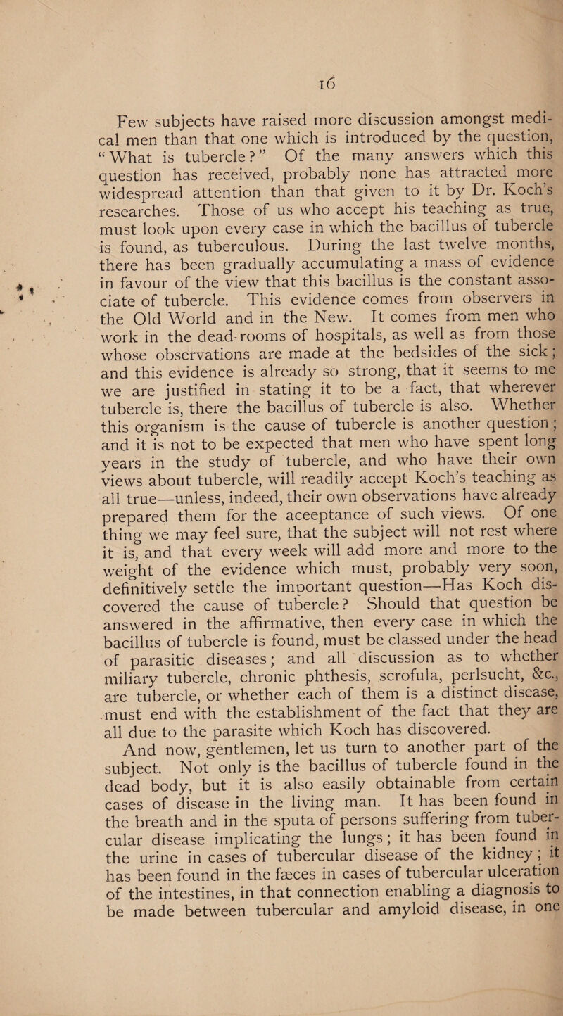 Few subjects have raised more discussion amongst medi¬ cal men than that one which is introduced by the question, “ What is tubercle ? ” Of the many answers which this question has received, probably none has attracted more widespread attention than that given to it by Dr. Koch’s researches. Those of us who accept his teaching as true, must look upon every case in which the bacillus of tubercle is found, as tuberculous. During the last twelve months, there has been gradually accumulating a mass of evidence in favour of the view that this bacillus is the constant asso¬ ciate of tubercle. This evidence comes from observers in the Old World and in the New. It comes from men who work in the dead-rooms of hospitals, as well as from those whose observations are made at the bedsides of the sicK; and this evidence is already so strong, that it seems to me we are justified in stating it to be a fact, that wherever tubercle is, there the bacillus of tubercle is also. Whether this organism is the cause of tubercle is another question; and it is not to be expected that men who have spent long years in the study of tubercle, and who have their own views about tubercle, will readily accept Koch’s teaching as all true—unless, indeed, their own observations have already prepared them for the acceptance of such views. Of one thing we may feel sure, that the subject will not rest where it is, and that every week will add more and more to the weight of the evidence which must, probably very soon, definitively settle the important question—Has Koch dis¬ covered the cause of tubercle ? Should that question be answered in the affirmative, then every case in which the bacillus of tubercle is found, must be classed under the head of parasitic diseases; and all discussion as to whether miliary tubercle, chronic phthesis, scrofula, perlsucht, &c.s are tubercle, or whether each of them is a distinct disease, must end with the establishment of the fact that they are all due to the parasite which Koch has discovered. And now, gentlemen, let us turn to another part of the subject. Not only is the bacillus of tubercle found in the dead body, but it is also easily obtainable from certain cases of disease in the living man. It has been found in the breath and in the sputa of persons suffering from tuber¬ cular disease implicating the lungs; it has been found in the urine in cases of tubercular disease of the kidney; it has been found in the fseces in cases of tubercular ulceration of the intestines, in that connection enabling a diagnosis to be made between tubercular and amyloid disease, in one